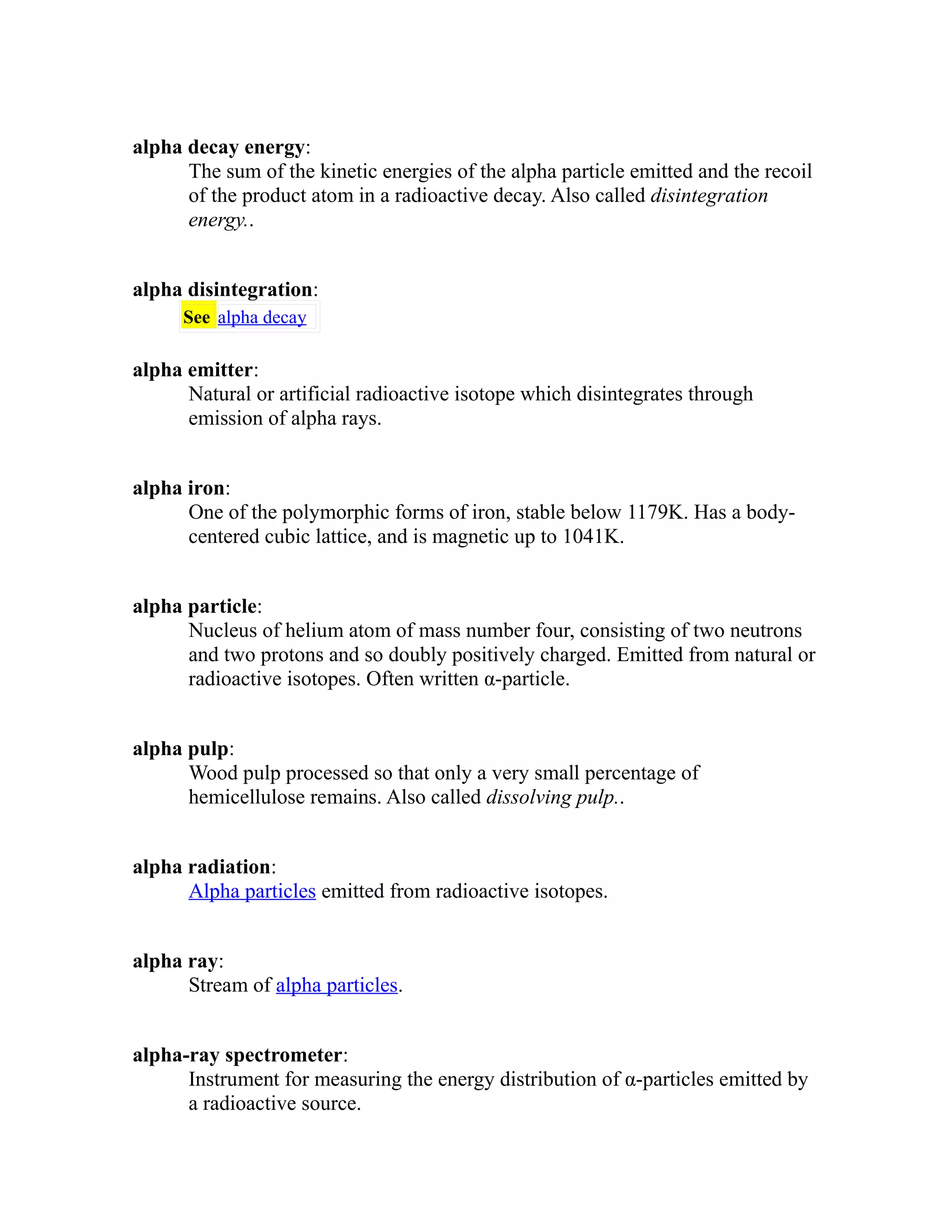 alpha decay energy: 
The sum of the kinetic energies of the alpha particle emitted and the recoil 
of the product atom in a radioactive decay. Also called disintegration 
energy.. 
alpha disintegration: 
See alpha decay 
alpha emitter: 
Natural or artificial radioactive isotope which disintegrates through 
emission of alpha rays. 
alpha iron: 
One of the polymorphic forms of iron, stable below 1179K. Has a body-centered 
cubic lattice, and is magnetic up to 1041K. 
alpha particle: 
Nucleus of helium atom of mass number four, consisting of two neutrons 
and two protons and so doubly positively charged. Emitted from natural or 
radioactive isotopes. Often written α-particle. 
alpha pulp: 
Wood pulp processed so that only a very small percentage of 
hemicellulose remains. Also called dissolving pulp.. 
alpha radiation: 
Alpha particles emitted from radioactive isotopes. 
alpha ray: 
Stream of alpha particles. 
alpha-ray spectrometer: 
Instrument for measuring the energy distribution of α-particles emitted by 
a radioactive source. 
 