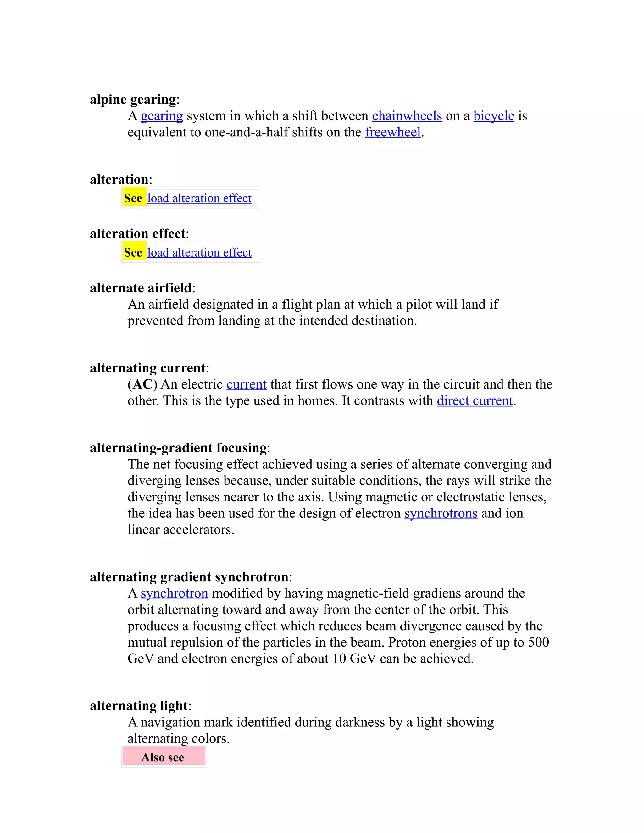 alpine gearing: 
A gearing system in which a shift between chainwheels on a bicycle is 
equivalent to one-and-a-half shifts on the freewheel. 
alteration: 
See load alteration effect 
alteration effect: 
See load alteration effect 
alternate airfield: 
An airfield designated in a flight plan at which a pilot will land if 
prevented from landing at the intended destination. 
alternating current: 
(AC) An electric current that first flows one way in the circuit and then the 
other. This is the type used in homes. It contrasts with direct current. 
alternating-gradient focusing: 
The net focusing effect achieved using a series of alternate converging and 
diverging lenses because, under suitable conditions, the rays will strike the 
diverging lenses nearer to the axis. Using magnetic or electrostatic lenses, 
the idea has been used for the design of electron synchrotrons and ion 
linear accelerators. 
alternating gradient synchrotron: 
A synchrotron modified by having magnetic-field gradiens around the 
orbit alternating toward and away from the center of the orbit. This 
produces a focusing effect which reduces beam divergence caused by the 
mutual repulsion of the particles in the beam. Proton energies of up to 500 
GeV and electron energies of about 10 GeV can be achieved. 
alternating light: 
A navigation mark identified during darkness by a light showing 
alternating colors. 
Also see 
 