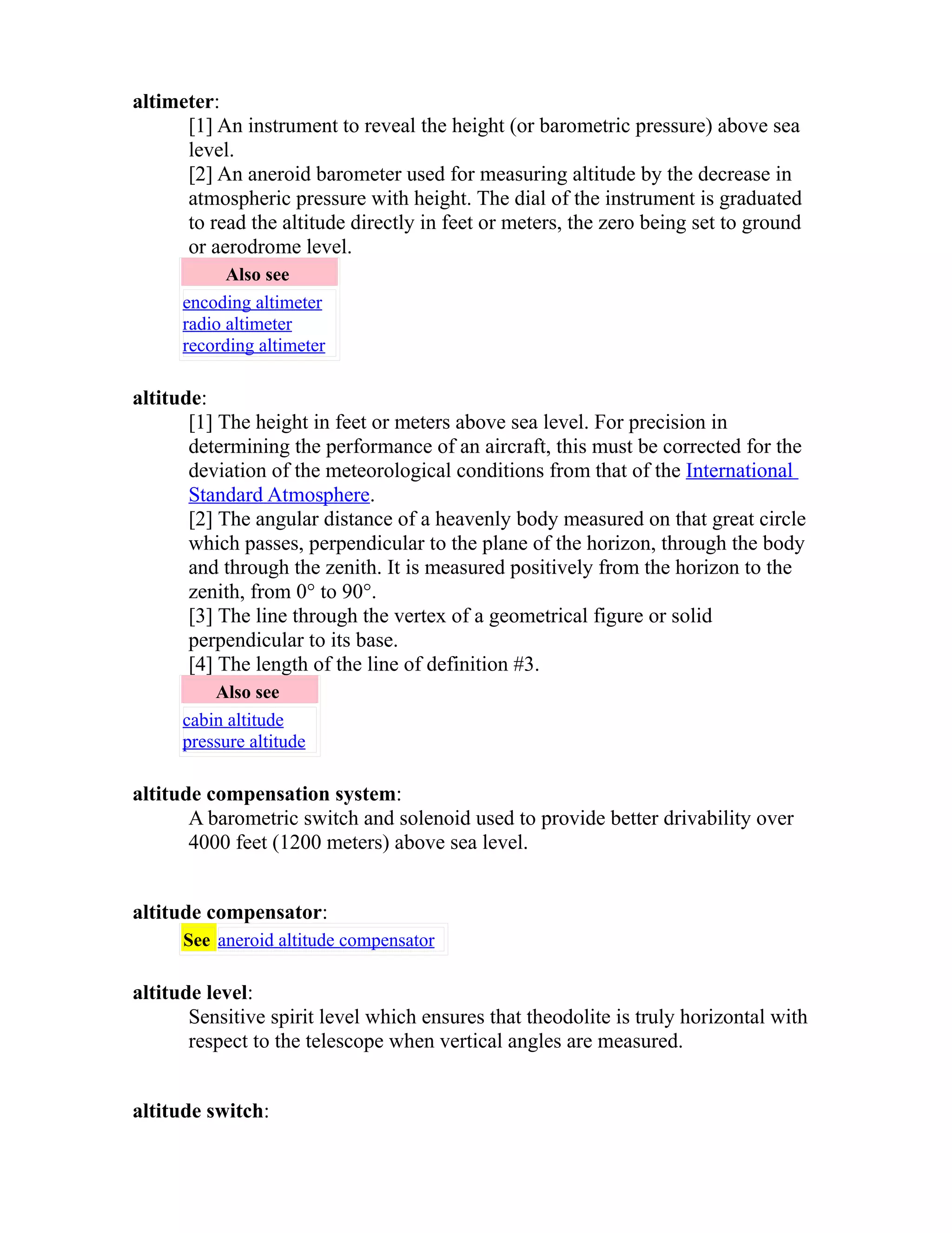altimeter: 
[1] An instrument to reveal the height (or barometric pressure) above sea 
level. 
[2] An aneroid barometer used for measuring altitude by the decrease in 
atmospheric pressure with height. The dial of the instrument is graduated 
to read the altitude directly in feet or meters, the zero being set to ground 
or aerodrome level. 
Also see 
encoding altimeter 
radio altimeter 
recording altimeter 
altitude: 
[1] The height in feet or meters above sea level. For precision in 
determining the performance of an aircraft, this must be corrected for the 
deviation of the meteorological conditions from that of the International 
Standard Atmosphere. 
[2] The angular distance of a heavenly body measured on that great circle 
which passes, perpendicular to the plane of the horizon, through the body 
and through the zenith. It is measured positively from the horizon to the 
zenith, from 0° to 90°. 
[3] The line through the vertex of a geometrical figure or solid 
perpendicular to its base. 
[4] The length of the line of definition #3. 
Also see 
cabin altitude 
pressure altitude 
altitude compensation system: 
A barometric switch and solenoid used to provide better drivability over 
4000 feet (1200 meters) above sea level. 
altitude compensator: 
See aneroid altitude compensator 
altitude level: 
Sensitive spirit level which ensures that theodolite is truly horizontal with 
respect to the telescope when vertical angles are measured. 
altitude switch: 
 