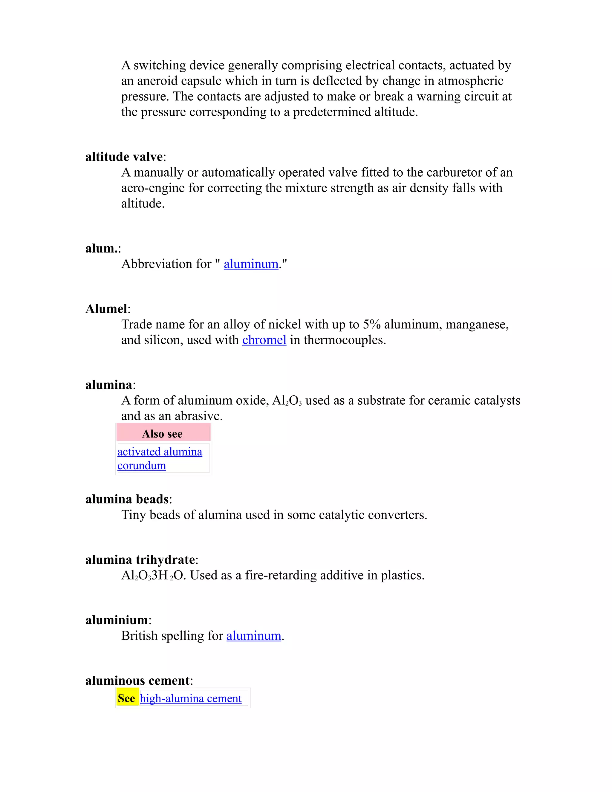 A switching device generally comprising electrical contacts, actuated by 
an aneroid capsule which in turn is deflected by change in atmospheric 
pressure. The contacts are adjusted to make or break a warning circuit at 
the pressure corresponding to a predetermined altitude. 
altitude valve: 
A manually or automatically operated valve fitted to the carburetor of an 
aero-engine for correcting the mixture strength as air density falls with 
altitude. 
alum.: 
Abbreviation for " aluminum." 
Alumel: 
Trade name for an alloy of nickel with up to 5% aluminum, manganese, 
and silicon, used with chromel in thermocouples. 
alumina: 
A form of aluminum oxide, Al2O3 used as a substrate for ceramic catalysts 
and as an abrasive. 
Also see 
activated alumina 
corundum 
alumina beads: 
Tiny beads of alumina used in some catalytic converters. 
alumina trihydrate: 
Al2O33H 2O. Used as a fire-retarding additive in plastics. 
aluminium: 
British spelling for aluminum. 
aluminous cement: 
See high-alumina cement 
 