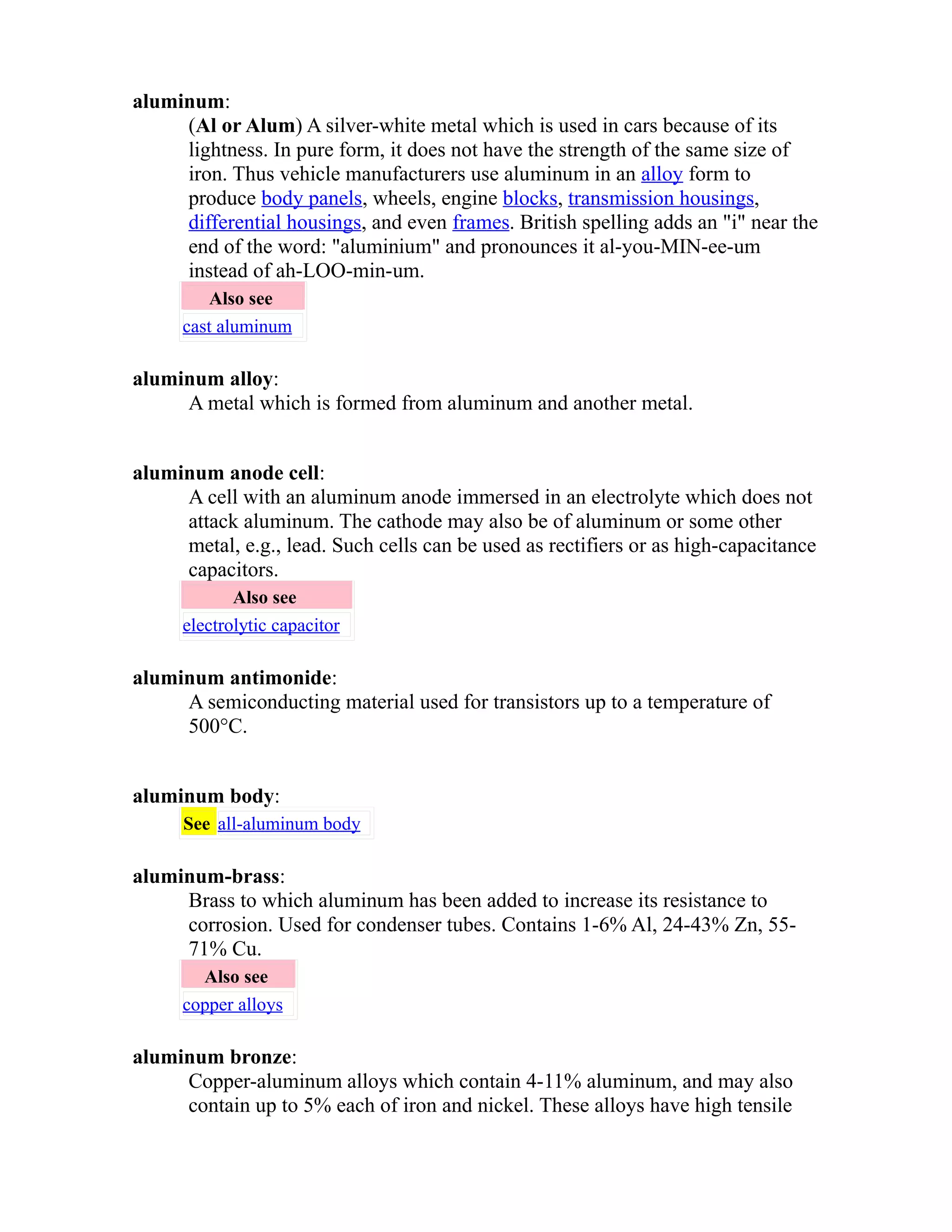 aluminum: 
(Al or Alum) A silver-white metal which is used in cars because of its 
lightness. In pure form, it does not have the strength of the same size of 
iron. Thus vehicle manufacturers use aluminum in an alloy form to 
produce body panels, wheels, engine blocks, transmission housings, 
differential housings, and even frames. British spelling adds an "i" near the 
end of the word: "aluminium" and pronounces it al-you-MIN-ee-um 
instead of ah-LOO-min-um. 
Also see 
cast aluminum 
aluminum alloy: 
A metal which is formed from aluminum and another metal. 
aluminum anode cell: 
A cell with an aluminum anode immersed in an electrolyte which does not 
attack aluminum. The cathode may also be of aluminum or some other 
metal, e.g., lead. Such cells can be used as rectifiers or as high-capacitance 
capacitors. 
Also see 
electrolytic capacitor 
aluminum antimonide: 
A semiconducting material used for transistors up to a temperature of 
500°C. 
aluminum body: 
See all-aluminum body 
aluminum-brass: 
Brass to which aluminum has been added to increase its resistance to 
corrosion. Used for condenser tubes. Contains 1-6% Al, 24-43% Zn, 55- 
71% Cu. 
Also see 
copper alloys 
aluminum bronze: 
Copper-aluminum alloys which contain 4-11% aluminum, and may also 
contain up to 5% each of iron and nickel. These alloys have high tensile 
 