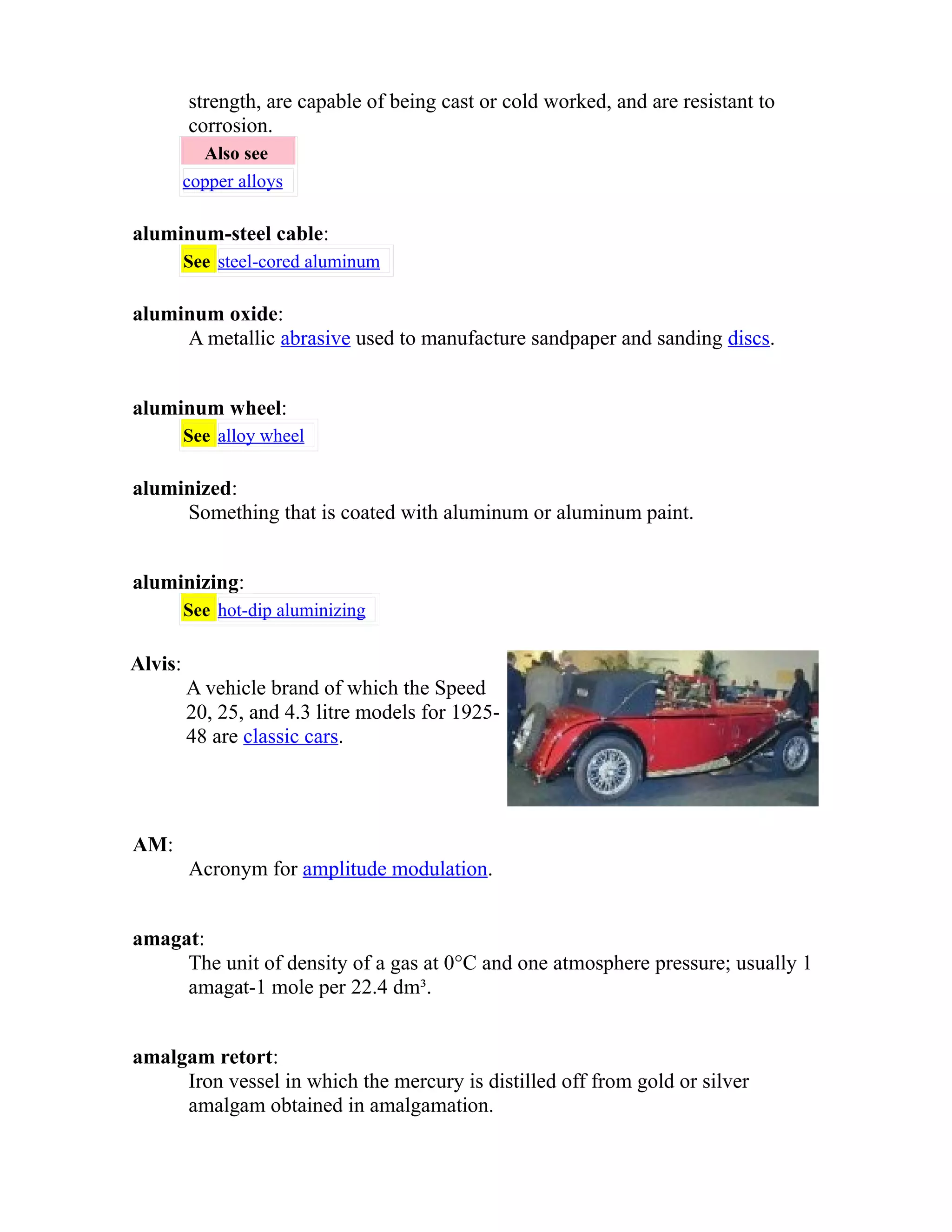 strength, are capable of being cast or cold worked, and are resistant to 
corrosion. 
Also see 
copper alloys 
aluminum-steel cable: 
See steel-cored aluminum 
aluminum oxide: 
A metallic abrasive used to manufacture sandpaper and sanding discs. 
aluminum wheel: 
See alloy wheel 
aluminized: 
Something that is coated with aluminum or aluminum paint. 
aluminizing: 
See hot-dip aluminizing 
Alvis: 
A vehicle brand of which the Speed 
20, 25, and 4.3 litre models for 1925- 
48 are classic cars. 
AM: 
Acronym for amplitude modulation. 
amagat: 
The unit of density of a gas at 0°C and one atmosphere pressure; usually 1 
amagat-1 mole per 22.4 dm³. 
amalgam retort: 
Iron vessel in which the mercury is distilled off from gold or silver 
amalgam obtained in amalgamation. 
 