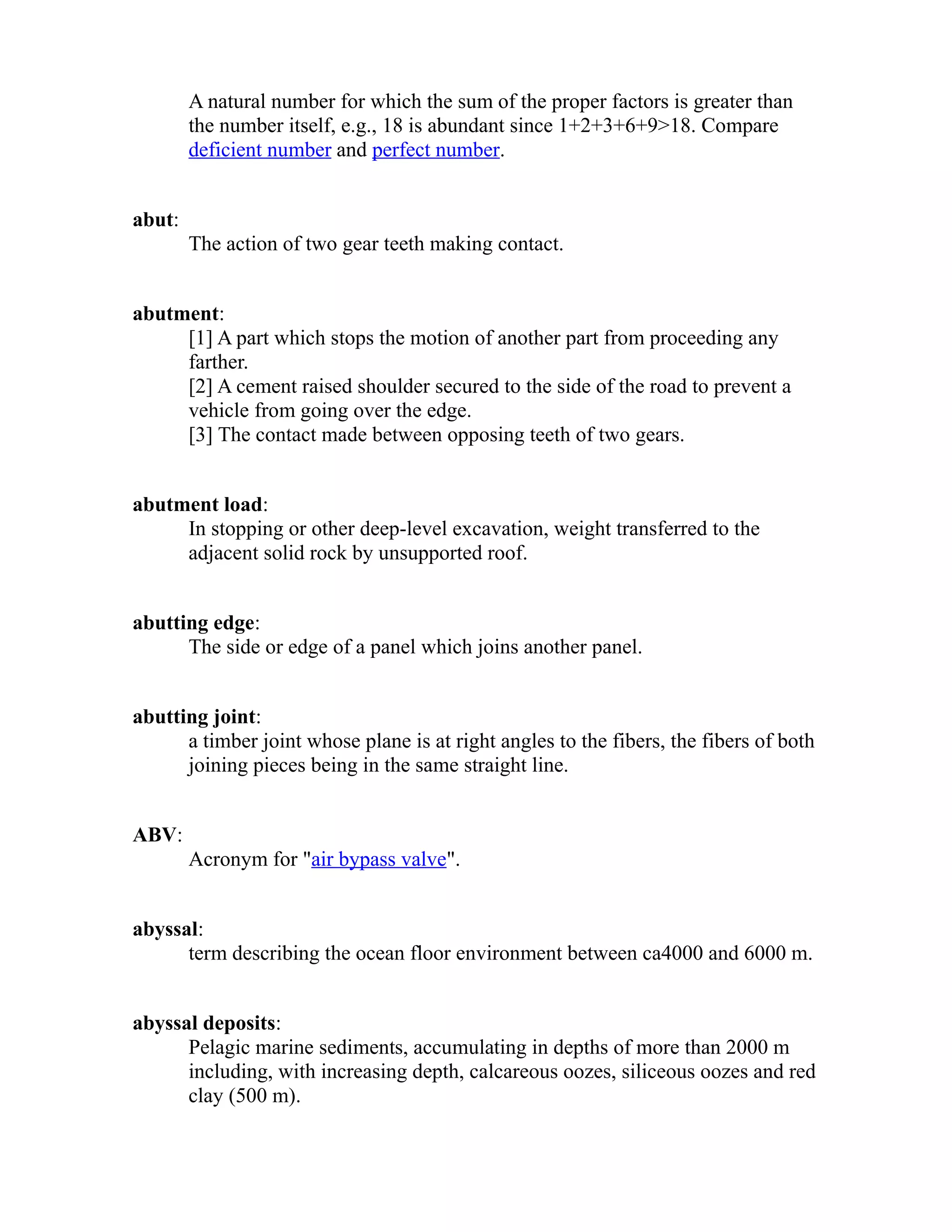 A natural number for which the sum of the proper factors is greater than 
the number itself, e.g., 18 is abundant since 1+2+3+6+9>18. Compare 
deficient number and perfect number. 
abut: 
The action of two gear teeth making contact. 
abutment: 
[1] A part which stops the motion of another part from proceeding any 
farther. 
[2] A cement raised shoulder secured to the side of the road to prevent a 
vehicle from going over the edge. 
[3] The contact made between opposing teeth of two gears. 
abutment load: 
In stopping or other deep-level excavation, weight transferred to the 
adjacent solid rock by unsupported roof. 
abutting edge: 
The side or edge of a panel which joins another panel. 
abutting joint: 
a timber joint whose plane is at right angles to the fibers, the fibers of both 
joining pieces being in the same straight line. 
ABV: 
Acronym for "air bypass valve". 
abyssal: 
term describing the ocean floor environment between ca4000 and 6000 m. 
abyssal deposits: 
Pelagic marine sediments, accumulating in depths of more than 2000 m 
including, with increasing depth, calcareous oozes, siliceous oozes and red 
clay (500 m). 
 