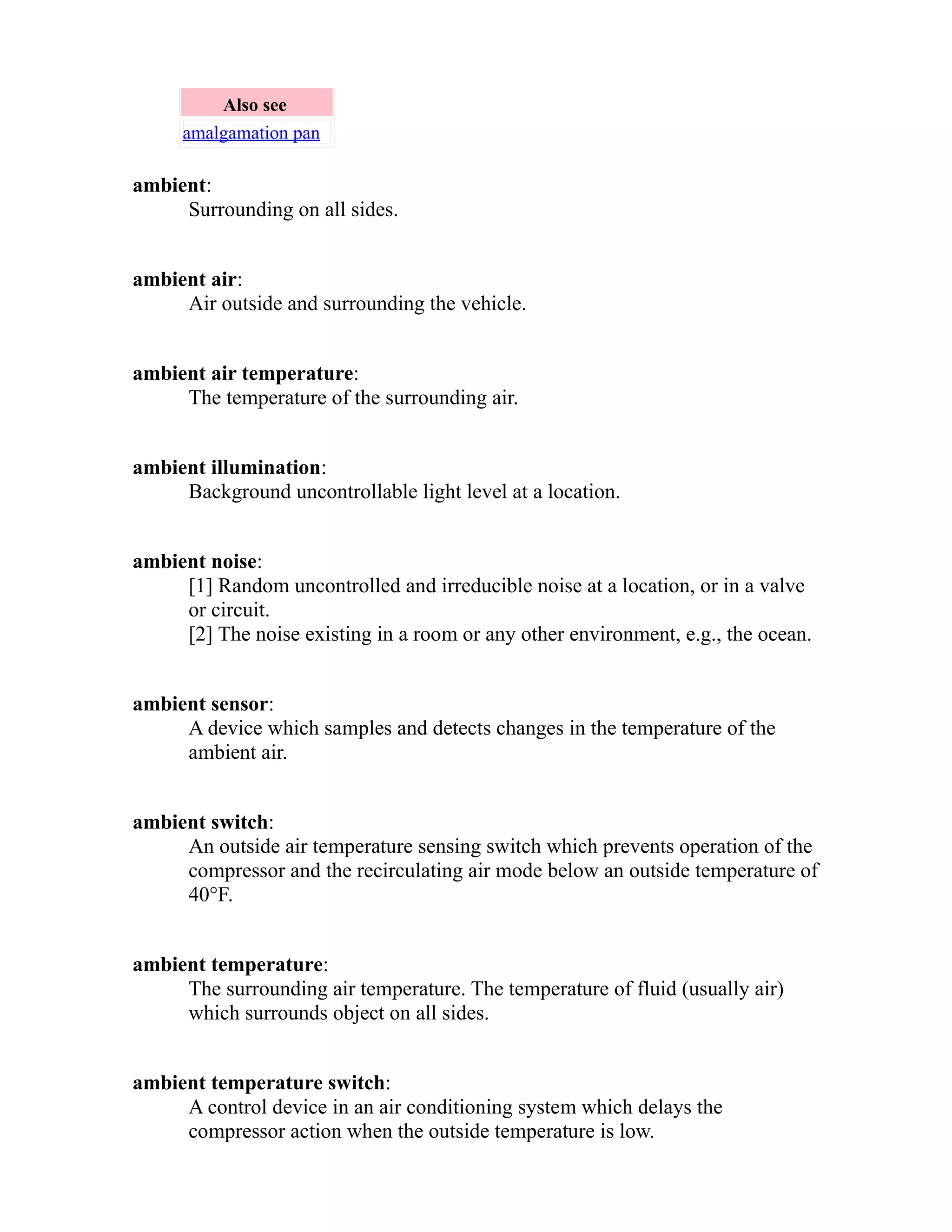 Also see 
amalgamation pan 
ambient: 
Surrounding on all sides. 
ambient air: 
Air outside and surrounding the vehicle. 
ambient air temperature: 
The temperature of the surrounding air. 
ambient illumination: 
Background uncontrollable light level at a location. 
ambient noise: 
[1] Random uncontrolled and irreducible noise at a location, or in a valve 
or circuit. 
[2] The noise existing in a room or any other environment, e.g., the ocean. 
ambient sensor: 
A device which samples and detects changes in the temperature of the 
ambient air. 
ambient switch: 
An outside air temperature sensing switch which prevents operation of the 
compressor and the recirculating air mode below an outside temperature of 
40°F. 
ambient temperature: 
The surrounding air temperature. The temperature of fluid (usually air) 
which surrounds object on all sides. 
ambient temperature switch: 
A control device in an air conditioning system which delays the 
compressor action when the outside temperature is low. 
 