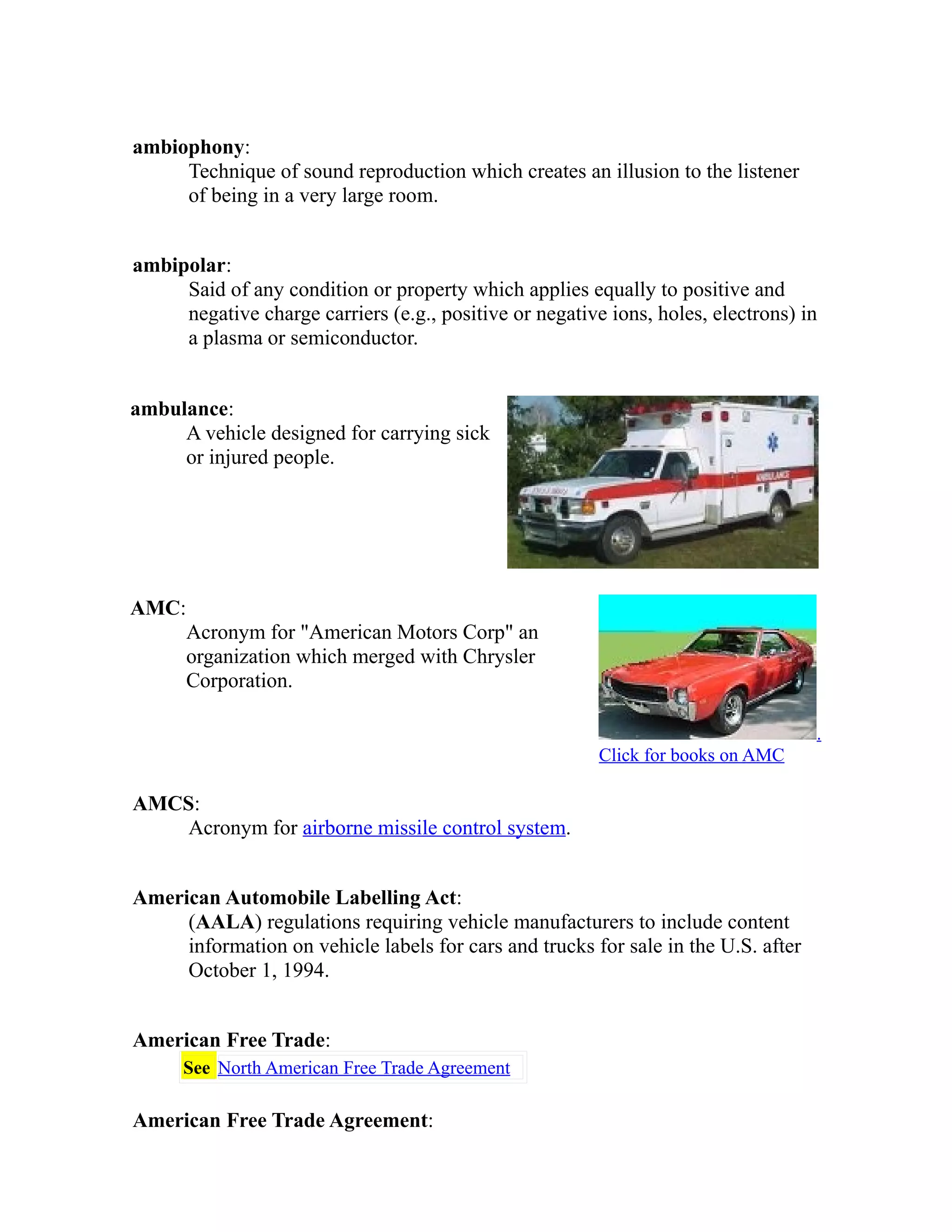 ambiophony: 
Technique of sound reproduction which creates an illusion to the listener 
of being in a very large room. 
ambipolar: 
Said of any condition or property which applies equally to positive and 
negative charge carriers (e.g., positive or negative ions, holes, electrons) in 
a plasma or semiconductor. 
ambulance: 
A vehicle designed for carrying sick 
or injured people. 
AMC: 
Acronym for "American Motors Corp" an 
organization which merged with Chrysler 
Corporation. 
. 
Click for books on AMC 
AMCS: 
Acronym for airborne missile control system. 
American Automobile Labelling Act: 
(AALA) regulations requiring vehicle manufacturers to include content 
information on vehicle labels for cars and trucks for sale in the U.S. after 
October 1, 1994. 
American Free Trade: 
See North American Free Trade Agreement 
American Free Trade Agreement: 
 