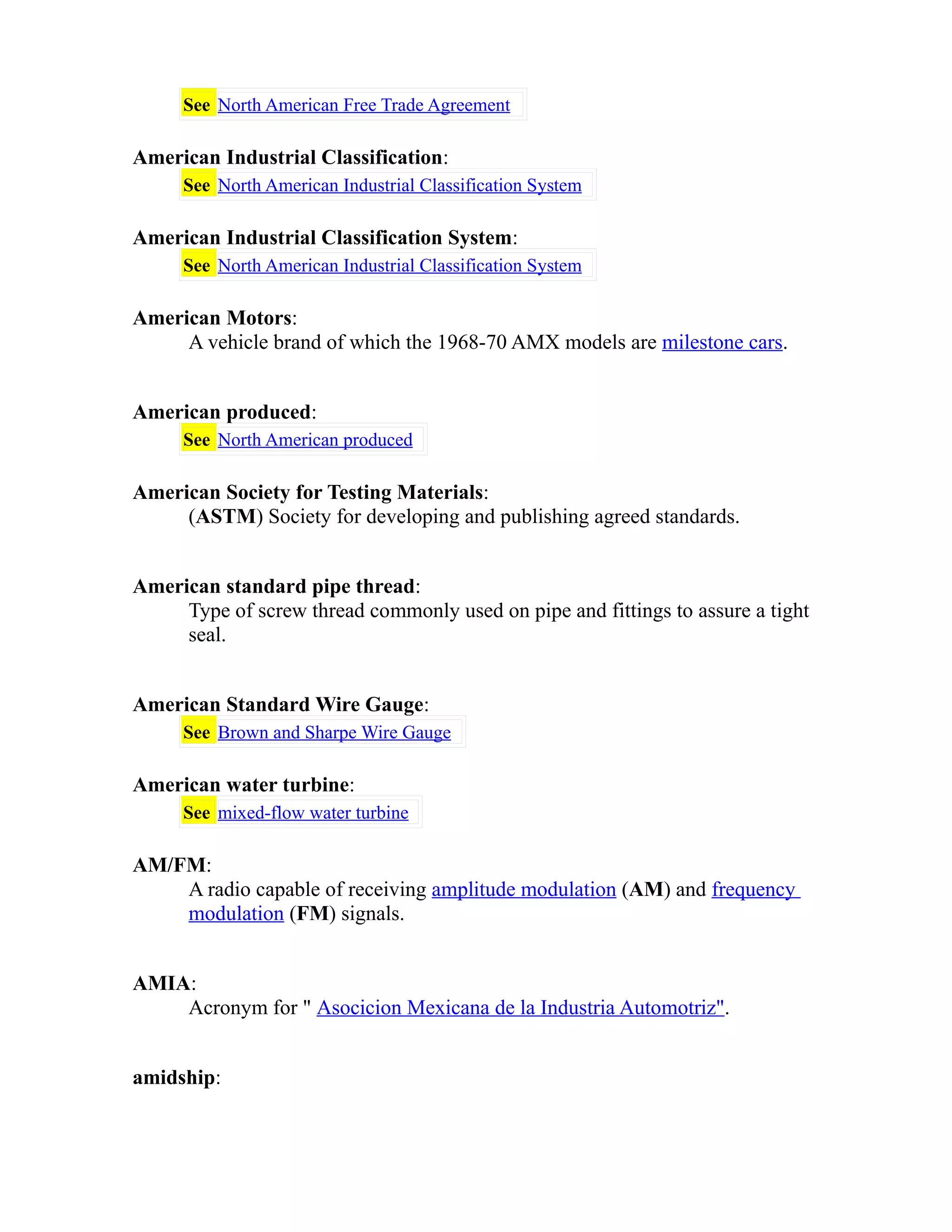 See North American Free Trade Agreement 
American Industrial Classification: 
See North American Industrial Classification System 
American Industrial Classification System: 
See North American Industrial Classification System 
American Motors: 
A vehicle brand of which the 1968-70 AMX models are milestone cars. 
American produced: 
See North American produced 
American Society for Testing Materials: 
(ASTM) Society for developing and publishing agreed standards. 
American standard pipe thread: 
Type of screw thread commonly used on pipe and fittings to assure a tight 
seal. 
American Standard Wire Gauge: 
See Brown and Sharpe Wire Gauge 
American water turbine: 
See mixed-flow water turbine 
AM/FM: 
A radio capable of receiving amplitude modulation (AM) and frequency 
modulation (FM) signals. 
AMIA: 
Acronym for " Asocicion Mexicana de la Industria Automotriz". 
amidship: 
 