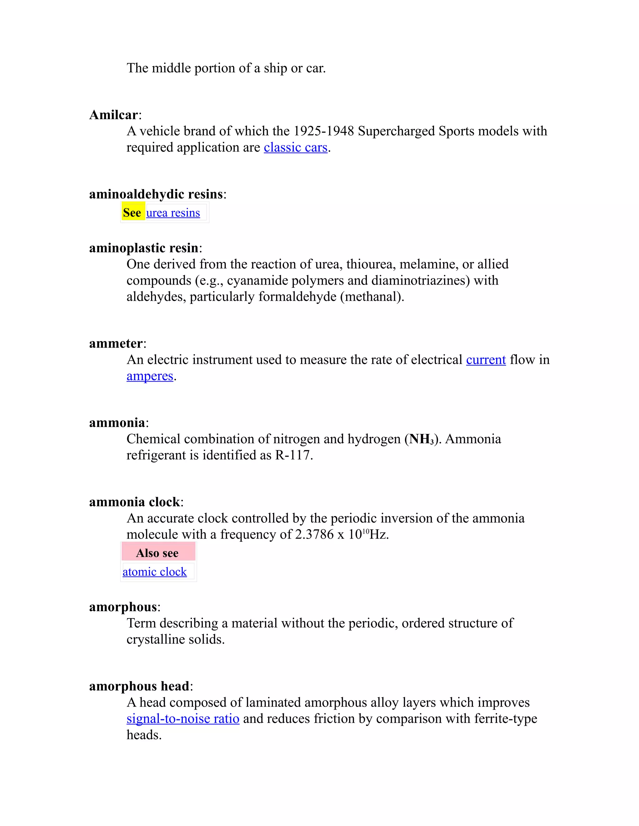 The middle portion of a ship or car. 
Amilcar: 
A vehicle brand of which the 1925-1948 Supercharged Sports models with 
required application are classic cars. 
aminoaldehydic resins: 
See urea resins 
aminoplastic resin: 
One derived from the reaction of urea, thiourea, melamine, or allied 
compounds (e.g., cyanamide polymers and diaminotriazines) with 
aldehydes, particularly formaldehyde (methanal). 
ammeter: 
An electric instrument used to measure the rate of electrical current flow in 
amperes. 
ammonia: 
Chemical combination of nitrogen and hydrogen (NH3). Ammonia 
refrigerant is identified as R-117. 
ammonia clock: 
An accurate clock controlled by the periodic inversion of the ammonia 
molecule with a frequency of 2.3786 x 1010Hz. 
Also see 
atomic clock 
amorphous: 
Term describing a material without the periodic, ordered structure of 
crystalline solids. 
amorphous head: 
A head composed of laminated amorphous alloy layers which improves 
signal-to-noise ratio and reduces friction by comparison with ferrite-type 
heads. 
 
