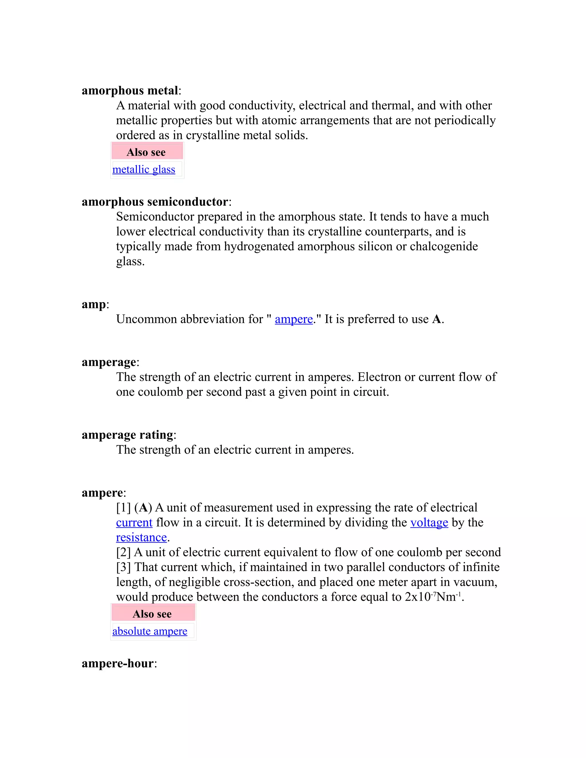 amorphous metal: 
A material with good conductivity, electrical and thermal, and with other 
metallic properties but with atomic arrangements that are not periodically 
ordered as in crystalline metal solids. 
Also see 
metallic glass 
amorphous semiconductor: 
Semiconductor prepared in the amorphous state. It tends to have a much 
lower electrical conductivity than its crystalline counterparts, and is 
typically made from hydrogenated amorphous silicon or chalcogenide 
glass. 
amp: 
Uncommon abbreviation for " ampere." It is preferred to use A. 
amperage: 
The strength of an electric current in amperes. Electron or current flow of 
one coulomb per second past a given point in circuit. 
amperage rating: 
The strength of an electric current in amperes. 
ampere: 
[1] (A) A unit of measurement used in expressing the rate of electrical 
current flow in a circuit. It is determined by dividing the voltage by the 
resistance. 
[2] A unit of electric current equivalent to flow of one coulomb per second 
[3] That current which, if maintained in two parallel conductors of infinite 
length, of negligible cross-section, and placed one meter apart in vacuum, 
would produce between the conductors a force equal to 2x10-7Nm-1. 
Also see 
absolute ampere 
ampere-hour: 
 