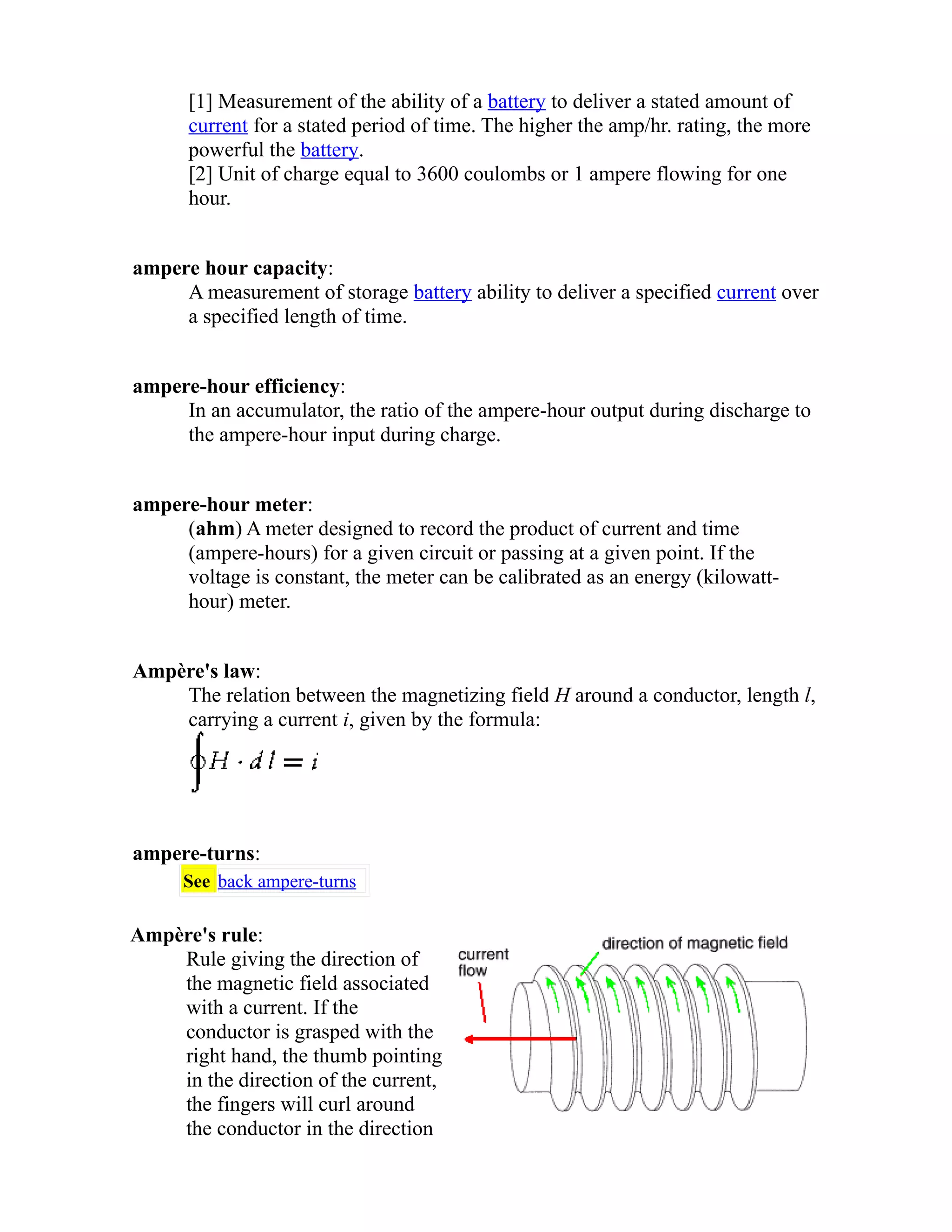 [1] Measurement of the ability of a battery to deliver a stated amount of 
current for a stated period of time. The higher the amp/hr. rating, the more 
powerful the battery. 
[2] Unit of charge equal to 3600 coulombs or 1 ampere flowing for one 
hour. 
ampere hour capacity: 
A measurement of storage battery ability to deliver a specified current over 
a specified length of time. 
ampere-hour efficiency: 
In an accumulator, the ratio of the ampere-hour output during discharge to 
the ampere-hour input during charge. 
ampere-hour meter: 
(ahm) A meter designed to record the product of current and time 
(ampere-hours) for a given circuit or passing at a given point. If the 
voltage is constant, the meter can be calibrated as an energy (kilowatt-hour) 
meter. 
Ampère's law: 
The relation between the magnetizing field H around a conductor, length l, 
carrying a current i, given by the formula: 
ampere-turns: 
See back ampere-turns 
Ampère's rule: 
Rule giving the direction of 
the magnetic field associated 
with a current. If the 
conductor is grasped with the 
right hand, the thumb pointing 
in the direction of the current, 
the fingers will curl around 
the conductor in the direction 
 