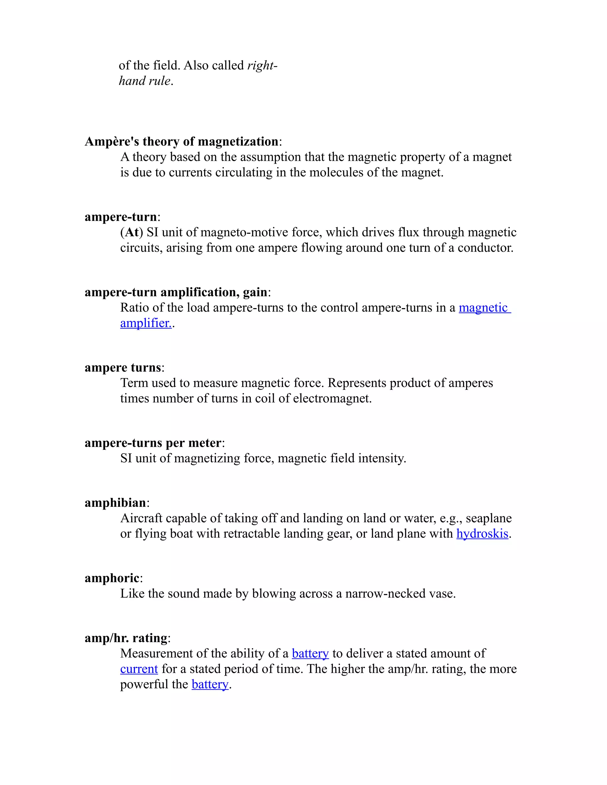 of the field. Also called right-hand 
rule. 
Ampère's theory of magnetization: 
A theory based on the assumption that the magnetic property of a magnet 
is due to currents circulating in the molecules of the magnet. 
ampere-turn: 
(At) SI unit of magneto-motive force, which drives flux through magnetic 
circuits, arising from one ampere flowing around one turn of a conductor. 
ampere-turn amplification, gain: 
Ratio of the load ampere-turns to the control ampere-turns in a magnetic 
amplifier.. 
ampere turns: 
Term used to measure magnetic force. Represents product of amperes 
times number of turns in coil of electromagnet. 
ampere-turns per meter: 
SI unit of magnetizing force, magnetic field intensity. 
amphibian: 
Aircraft capable of taking off and landing on land or water, e.g., seaplane 
or flying boat with retractable landing gear, or land plane with hydroskis. 
amphoric: 
Like the sound made by blowing across a narrow-necked vase. 
amp/hr. rating: 
Measurement of the ability of a battery to deliver a stated amount of 
current for a stated period of time. The higher the amp/hr. rating, the more 
powerful the battery. 
 