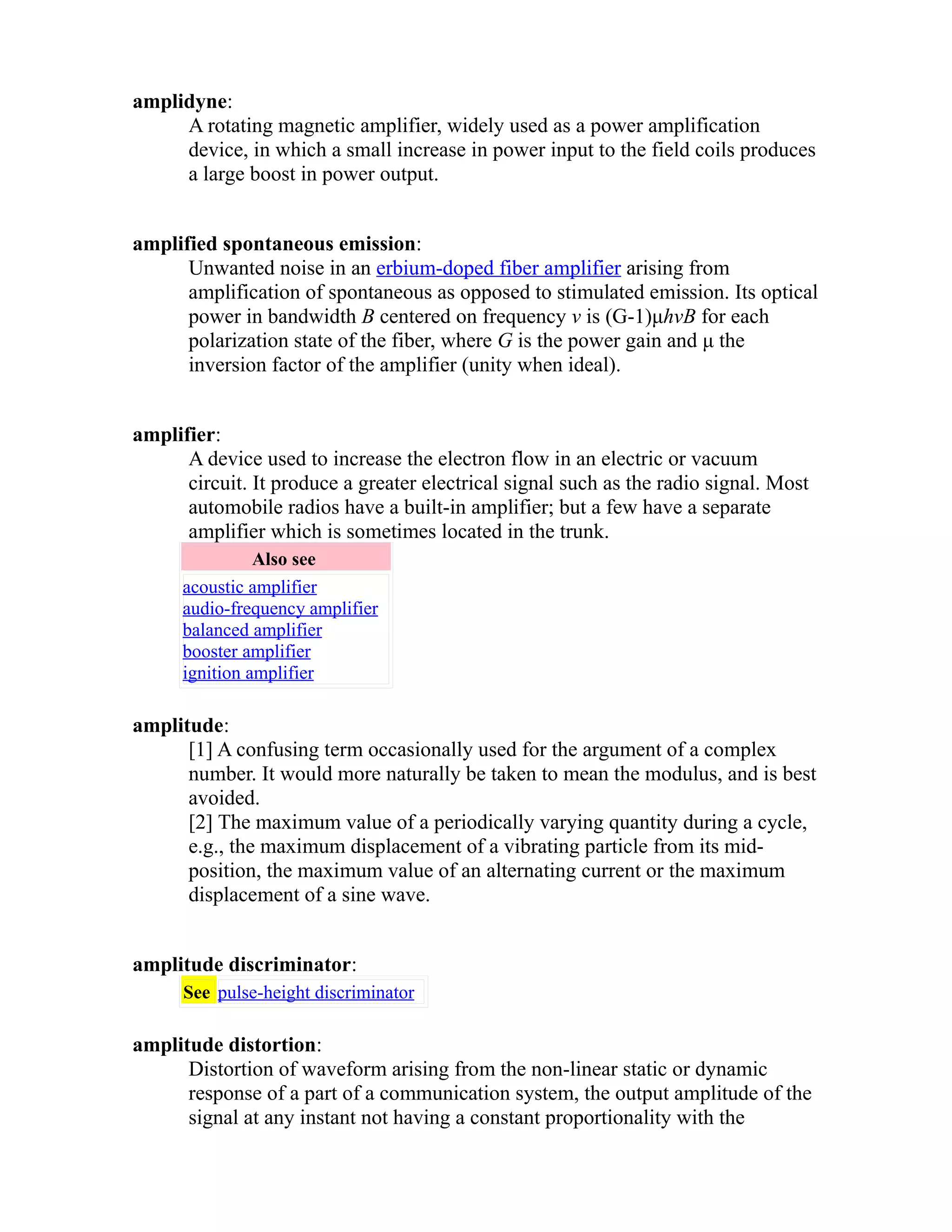 amplidyne: 
A rotating magnetic amplifier, widely used as a power amplification 
device, in which a small increase in power input to the field coils produces 
a large boost in power output. 
amplified spontaneous emission: 
Unwanted noise in an erbium-doped fiber amplifier arising from 
amplification of spontaneous as opposed to stimulated emission. Its optical 
power in bandwidth B centered on frequency v is (G-1)μhvB for each 
polarization state of the fiber, where G is the power gain and μ the 
inversion factor of the amplifier (unity when ideal). 
amplifier: 
A device used to increase the electron flow in an electric or vacuum 
circuit. It produce a greater electrical signal such as the radio signal. Most 
automobile radios have a built-in amplifier; but a few have a separate 
amplifier which is sometimes located in the trunk. 
Also see 
acoustic amplifier 
audio-frequency amplifier 
balanced amplifier 
booster amplifier 
ignition amplifier 
amplitude: 
[1] A confusing term occasionally used for the argument of a complex 
number. It would more naturally be taken to mean the modulus, and is best 
avoided. 
[2] The maximum value of a periodically varying quantity during a cycle, 
e.g., the maximum displacement of a vibrating particle from its mid-position, 
the maximum value of an alternating current or the maximum 
displacement of a sine wave. 
amplitude discriminator: 
See pulse-height discriminator 
amplitude distortion: 
Distortion of waveform arising from the non-linear static or dynamic 
response of a part of a communication system, the output amplitude of the 
signal at any instant not having a constant proportionality with the 
 