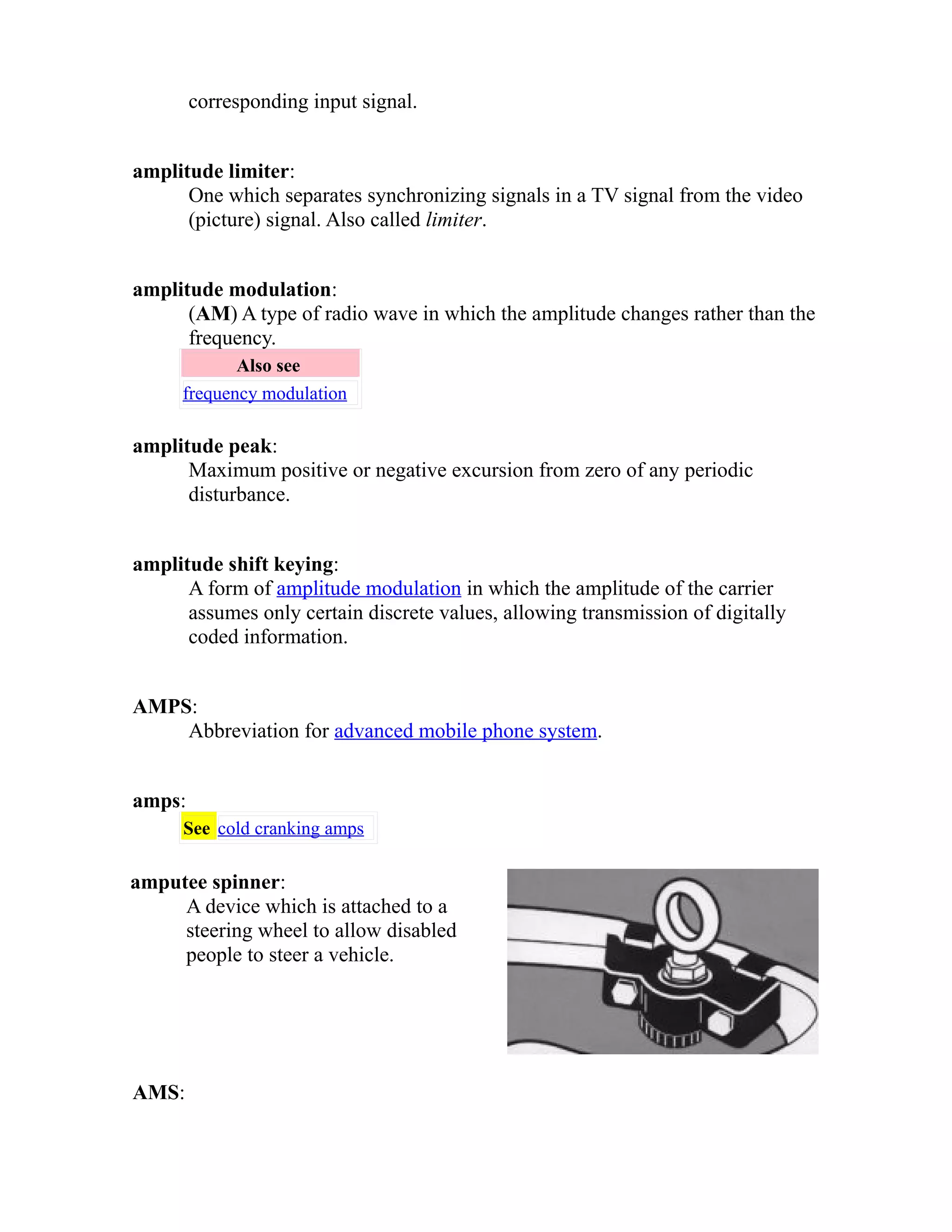 corresponding input signal. 
amplitude limiter: 
One which separates synchronizing signals in a TV signal from the video 
(picture) signal. Also called limiter. 
amplitude modulation: 
(AM) A type of radio wave in which the amplitude changes rather than the 
frequency. 
Also see 
frequency modulation 
amplitude peak: 
Maximum positive or negative excursion from zero of any periodic 
disturbance. 
amplitude shift keying: 
A form of amplitude modulation in which the amplitude of the carrier 
assumes only certain discrete values, allowing transmission of digitally 
coded information. 
AMPS: 
Abbreviation for advanced mobile phone system. 
amps: 
See cold cranking amps 
amputee spinner: 
A device which is attached to a 
steering wheel to allow disabled 
people to steer a vehicle. 
AMS: 
 
