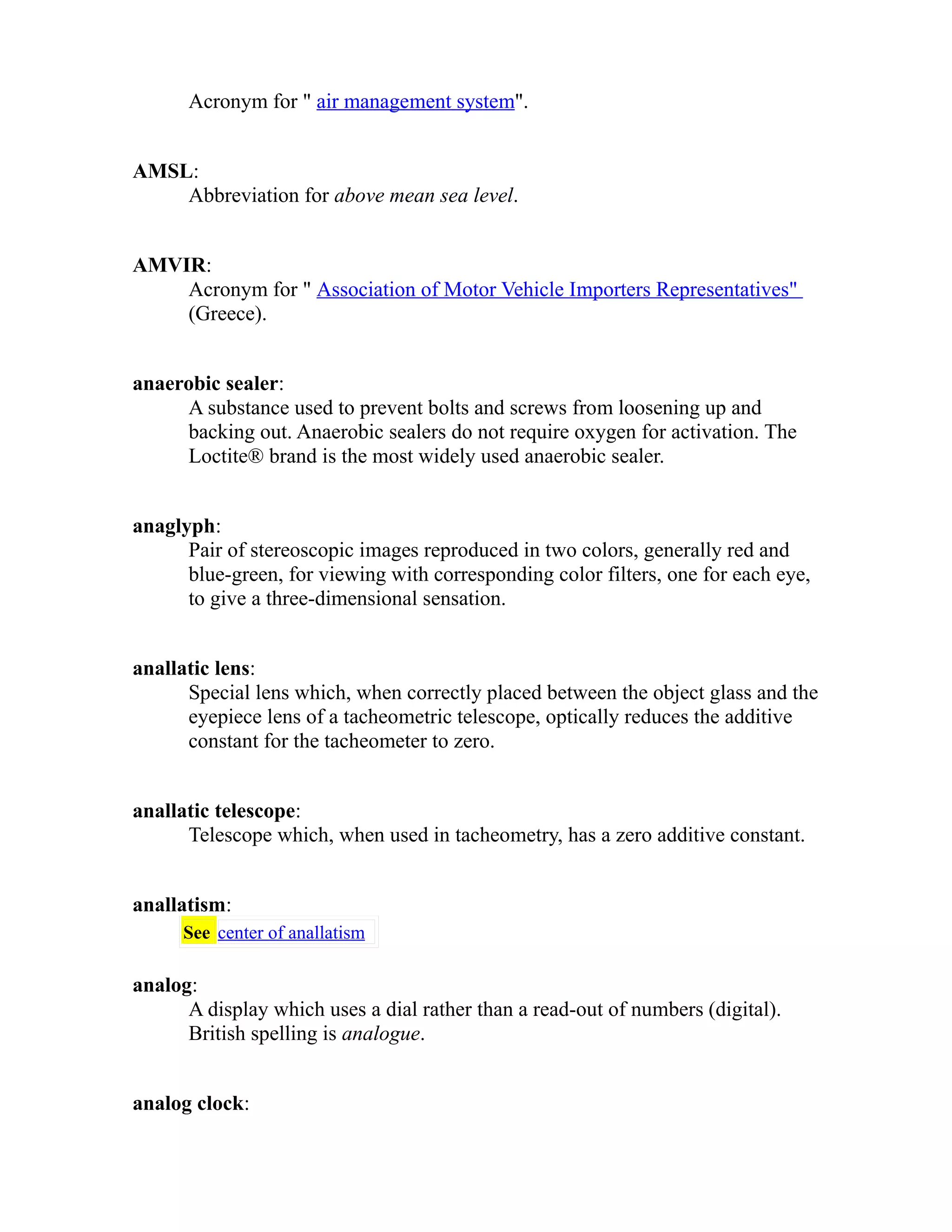Acronym for " air management system". 
AMSL: 
Abbreviation for above mean sea level. 
AMVIR: 
Acronym for " Association of Motor Vehicle Importers Representatives" 
(Greece). 
anaerobic sealer: 
A substance used to prevent bolts and screws from loosening up and 
backing out. Anaerobic sealers do not require oxygen for activation. The 
Loctite® brand is the most widely used anaerobic sealer. 
anaglyph: 
Pair of stereoscopic images reproduced in two colors, generally red and 
blue-green, for viewing with corresponding color filters, one for each eye, 
to give a three-dimensional sensation. 
anallatic lens: 
Special lens which, when correctly placed between the object glass and the 
eyepiece lens of a tacheometric telescope, optically reduces the additive 
constant for the tacheometer to zero. 
anallatic telescope: 
Telescope which, when used in tacheometry, has a zero additive constant. 
anallatism: 
See center of anallatism 
analog: 
A display which uses a dial rather than a read-out of numbers (digital). 
British spelling is analogue. 
analog clock: 
 