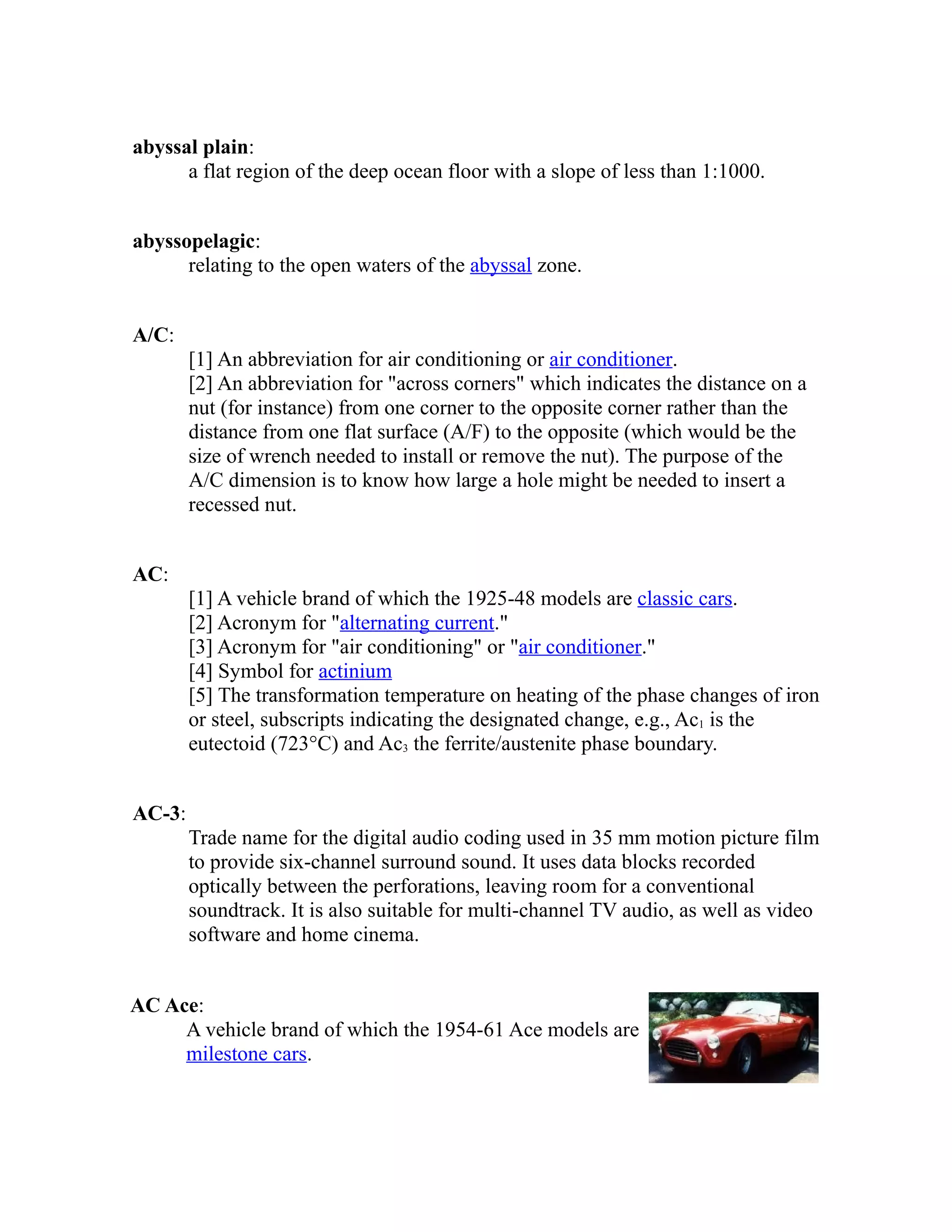 abyssal plain: 
a flat region of the deep ocean floor with a slope of less than 1:1000. 
abyssopelagic: 
relating to the open waters of the abyssal zone. 
A/C: 
[1] An abbreviation for air conditioning or air conditioner. 
[2] An abbreviation for "across corners" which indicates the distance on a 
nut (for instance) from one corner to the opposite corner rather than the 
distance from one flat surface (A/F) to the opposite (which would be the 
size of wrench needed to install or remove the nut). The purpose of the 
A/C dimension is to know how large a hole might be needed to insert a 
recessed nut. 
AC: 
[1] A vehicle brand of which the 1925-48 models are classic cars. 
[2] Acronym for "alternating current." 
[3] Acronym for "air conditioning" or "air conditioner." 
[4] Symbol for actinium 
[5] The transformation temperature on heating of the phase changes of iron 
or steel, subscripts indicating the designated change, e.g., Ac1 is the 
eutectoid (723°C) and Ac3 the ferrite/austenite phase boundary. 
AC-3: 
Trade name for the digital audio coding used in 35 mm motion picture film 
to provide six-channel surround sound. It uses data blocks recorded 
optically between the perforations, leaving room for a conventional 
soundtrack. It is also suitable for multi-channel TV audio, as well as video 
software and home cinema. 
AC Ace: 
A vehicle brand of which the 1954-61 Ace models are 
milestone cars. 
 