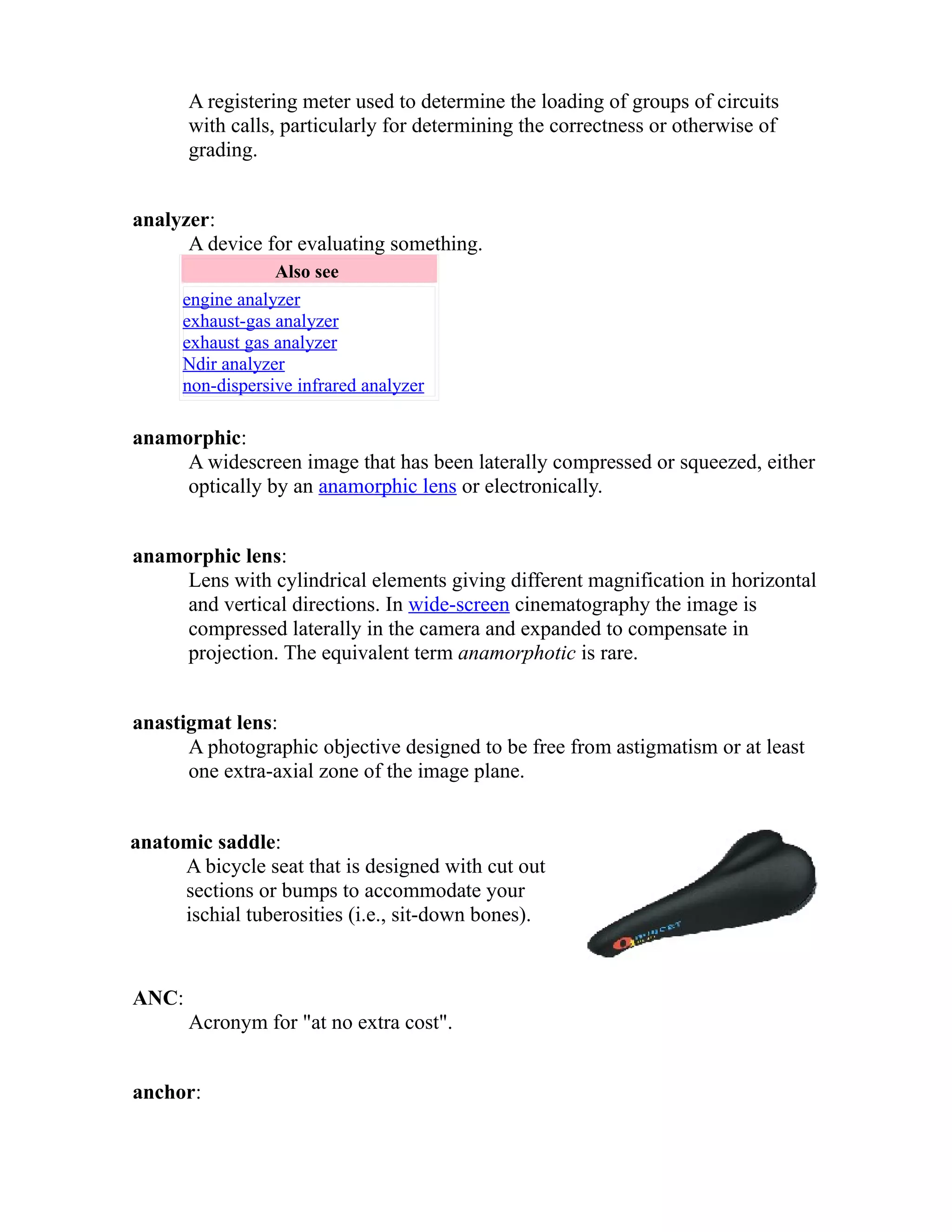 A registering meter used to determine the loading of groups of circuits 
with calls, particularly for determining the correctness or otherwise of 
grading. 
analyzer: 
A device for evaluating something. 
Also see 
engine analyzer 
exhaust-gas analyzer 
exhaust gas analyzer 
Ndir analyzer 
non-dispersive infrared analyzer 
anamorphic: 
A widescreen image that has been laterally compressed or squeezed, either 
optically by an anamorphic lens or electronically. 
anamorphic lens: 
Lens with cylindrical elements giving different magnification in horizontal 
and vertical directions. In wide-screen cinematography the image is 
compressed laterally in the camera and expanded to compensate in 
projection. The equivalent term anamorphotic is rare. 
anastigmat lens: 
A photographic objective designed to be free from astigmatism or at least 
one extra-axial zone of the image plane. 
anatomic saddle: 
A bicycle seat that is designed with cut out 
sections or bumps to accommodate your 
ischial tuberosities (i.e., sit-down bones). 
ANC: 
Acronym for "at no extra cost". 
anchor: 
 
