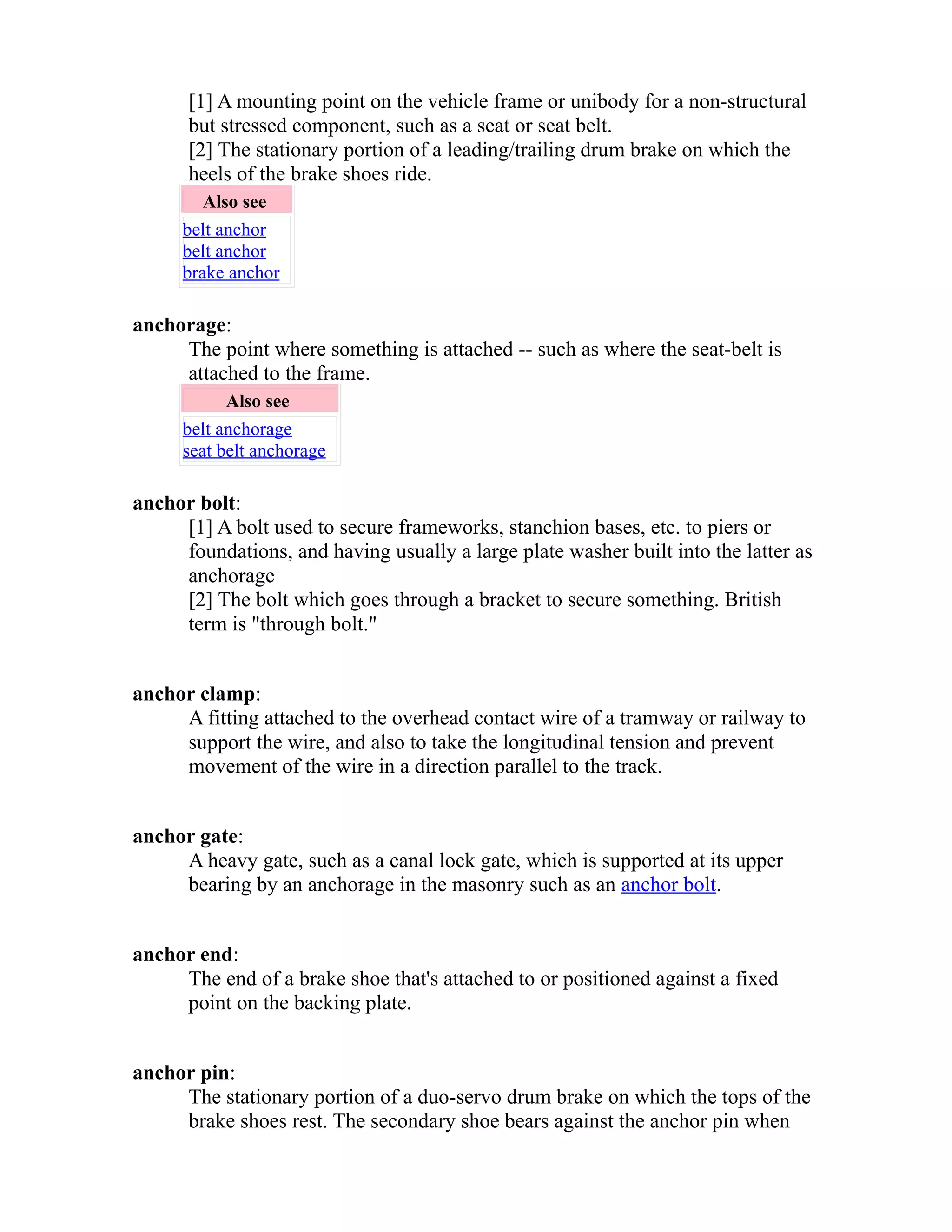 [1] A mounting point on the vehicle frame or unibody for a non-structural 
but stressed component, such as a seat or seat belt. 
[2] The stationary portion of a leading/trailing drum brake on which the 
heels of the brake shoes ride. 
Also see 
belt anchor 
belt anchor 
brake anchor 
anchorage: 
The point where something is attached -- such as where the seat-belt is 
attached to the frame. 
Also see 
belt anchorage 
seat belt anchorage 
anchor bolt: 
[1] A bolt used to secure frameworks, stanchion bases, etc. to piers or 
foundations, and having usually a large plate washer built into the latter as 
anchorage 
[2] The bolt which goes through a bracket to secure something. British 
term is "through bolt." 
anchor clamp: 
A fitting attached to the overhead contact wire of a tramway or railway to 
support the wire, and also to take the longitudinal tension and prevent 
movement of the wire in a direction parallel to the track. 
anchor gate: 
A heavy gate, such as a canal lock gate, which is supported at its upper 
bearing by an anchorage in the masonry such as an anchor bolt. 
anchor end: 
The end of a brake shoe that's attached to or positioned against a fixed 
point on the backing plate. 
anchor pin: 
The stationary portion of a duo-servo drum brake on which the tops of the 
brake shoes rest. The secondary shoe bears against the anchor pin when 
 