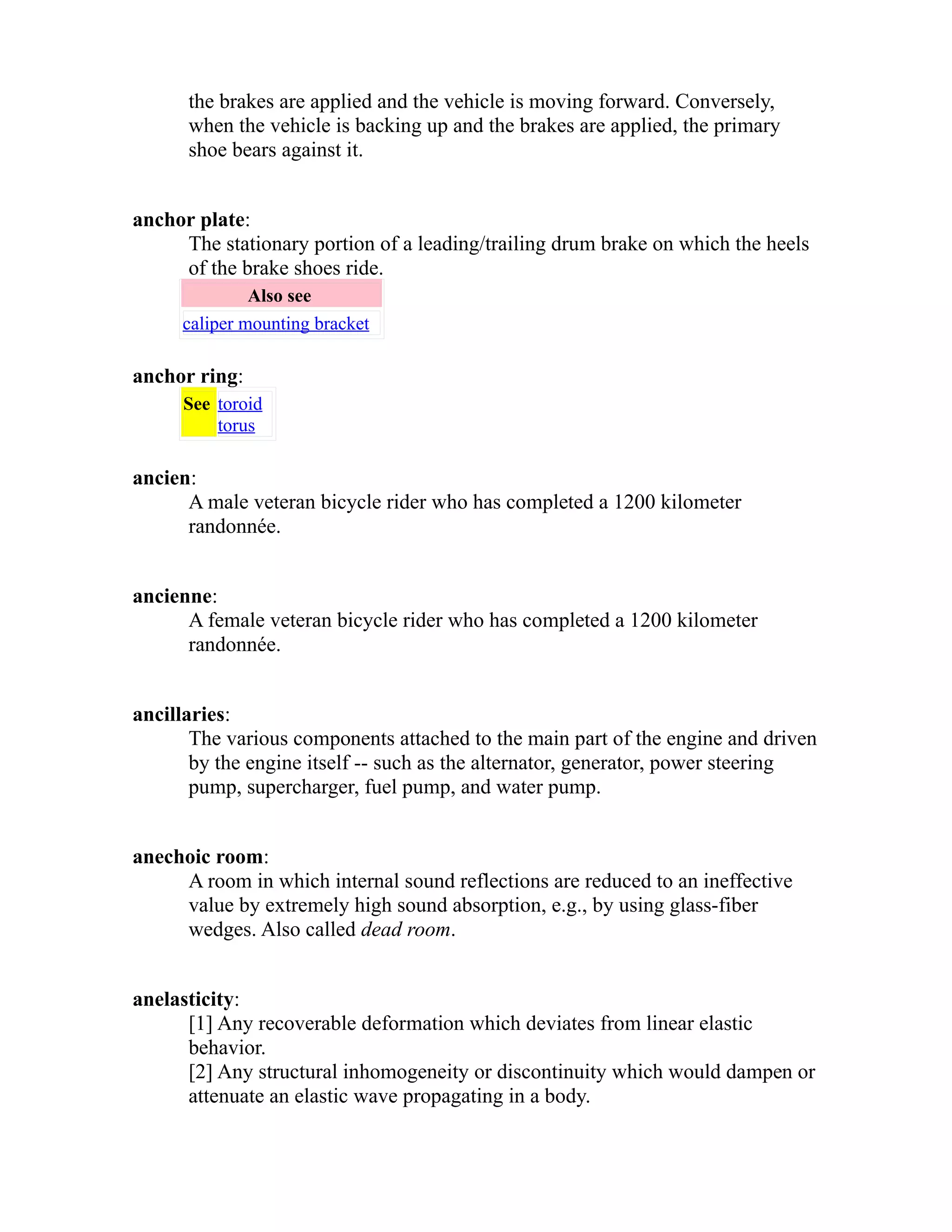 the brakes are applied and the vehicle is moving forward. Conversely, 
when the vehicle is backing up and the brakes are applied, the primary 
shoe bears against it. 
anchor plate: 
The stationary portion of a leading/trailing drum brake on which the heels 
of the brake shoes ride. 
Also see 
caliper mounting bracket 
anchor ring: 
See toroid 
torus 
ancien: 
A male veteran bicycle rider who has completed a 1200 kilometer 
randonnée. 
ancienne: 
A female veteran bicycle rider who has completed a 1200 kilometer 
randonnée. 
ancillaries: 
The various components attached to the main part of the engine and driven 
by the engine itself -- such as the alternator, generator, power steering 
pump, supercharger, fuel pump, and water pump. 
anechoic room: 
A room in which internal sound reflections are reduced to an ineffective 
value by extremely high sound absorption, e.g., by using glass-fiber 
wedges. Also called dead room. 
anelasticity: 
[1] Any recoverable deformation which deviates from linear elastic 
behavior. 
[2] Any structural inhomogeneity or discontinuity which would dampen or 
attenuate an elastic wave propagating in a body. 
 