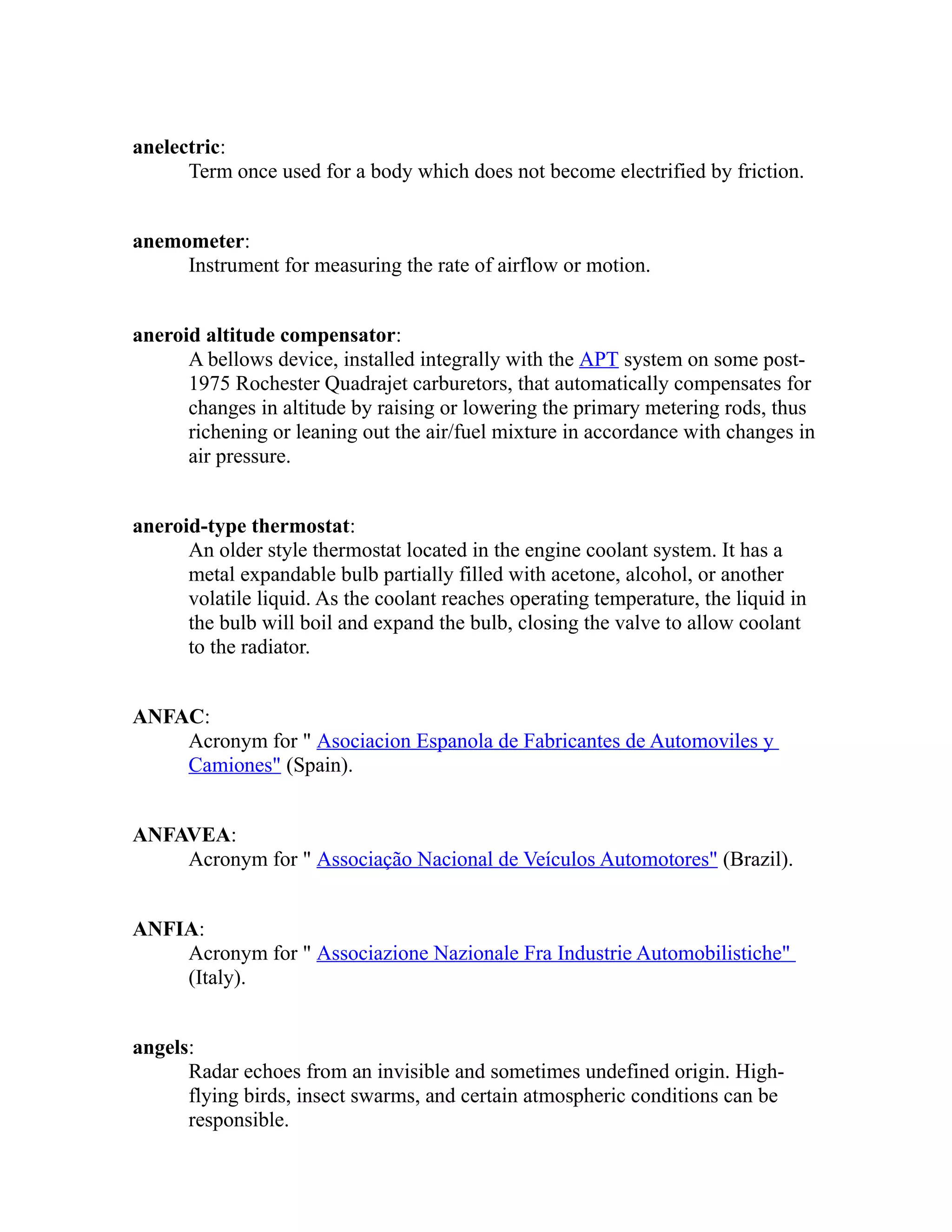 anelectric: 
Term once used for a body which does not become electrified by friction. 
anemometer: 
Instrument for measuring the rate of airflow or motion. 
aneroid altitude compensator: 
A bellows device, installed integrally with the APT system on some post- 
1975 Rochester Quadrajet carburetors, that automatically compensates for 
changes in altitude by raising or lowering the primary metering rods, thus 
richening or leaning out the air/fuel mixture in accordance with changes in 
air pressure. 
aneroid-type thermostat: 
An older style thermostat located in the engine coolant system. It has a 
metal expandable bulb partially filled with acetone, alcohol, or another 
volatile liquid. As the coolant reaches operating temperature, the liquid in 
the bulb will boil and expand the bulb, closing the valve to allow coolant 
to the radiator. 
ANFAC: 
Acronym for " Asociacion Espanola de Fabricantes de Automoviles y 
Camiones" (Spain). 
ANFAVEA: 
Acronym for " Associação Nacional de Veículos Automotores" (Brazil). 
ANFIA: 
Acronym for " Associazione Nazionale Fra Industrie Automobilistiche" 
(Italy). 
angels: 
Radar echoes from an invisible and sometimes undefined origin. High-flying 
birds, insect swarms, and certain atmospheric conditions can be 
responsible. 
 