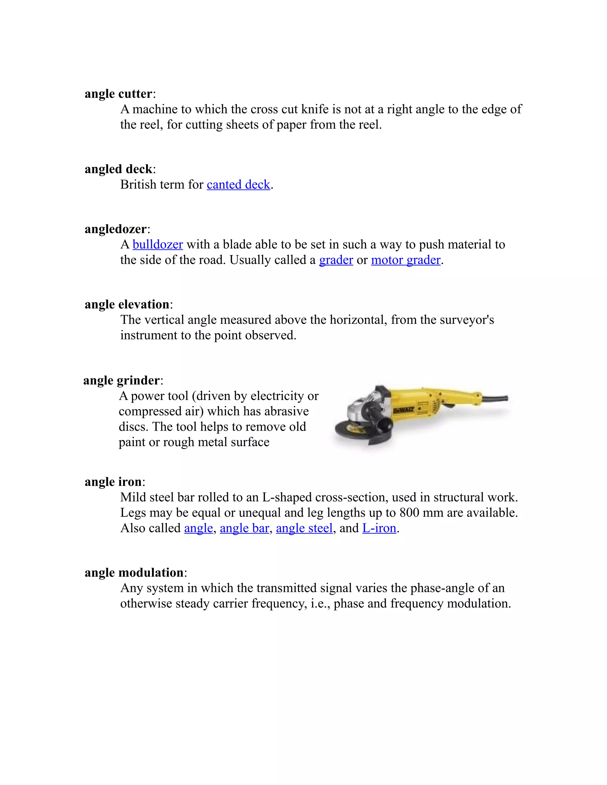 angle cutter: 
A machine to which the cross cut knife is not at a right angle to the edge of 
the reel, for cutting sheets of paper from the reel. 
angled deck: 
British term for canted deck. 
angledozer: 
A bulldozer with a blade able to be set in such a way to push material to 
the side of the road. Usually called a grader or motor grader. 
angle elevation: 
The vertical angle measured above the horizontal, from the surveyor's 
instrument to the point observed. 
angle grinder: 
A power tool (driven by electricity or 
compressed air) which has abrasive 
discs. The tool helps to remove old 
paint or rough metal surface 
angle iron: 
Mild steel bar rolled to an L-shaped cross-section, used in structural work. 
Legs may be equal or unequal and leg lengths up to 800 mm are available. 
Also called angle, angle bar, angle steel, and L-iron. 
angle modulation: 
Any system in which the transmitted signal varies the phase-angle of an 
otherwise steady carrier frequency, i.e., phase and frequency modulation. 
 