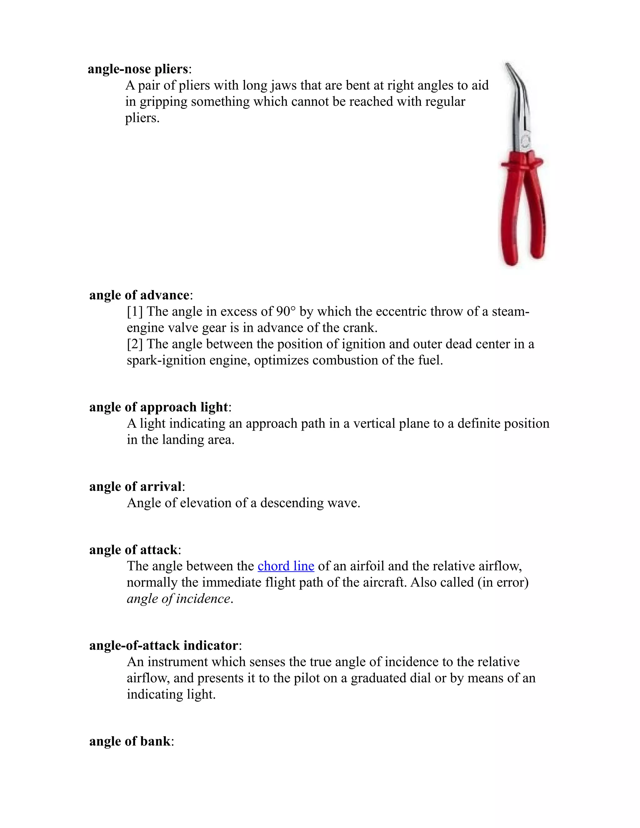 angle-nose pliers: 
A pair of pliers with long jaws that are bent at right angles to aid 
in gripping something which cannot be reached with regular 
pliers. 
angle of advance: 
[1] The angle in excess of 90° by which the eccentric throw of a steam-engine 
valve gear is in advance of the crank. 
[2] The angle between the position of ignition and outer dead center in a 
spark-ignition engine, optimizes combustion of the fuel. 
angle of approach light: 
A light indicating an approach path in a vertical plane to a definite position 
in the landing area. 
angle of arrival: 
Angle of elevation of a descending wave. 
angle of attack: 
The angle between the chord line of an airfoil and the relative airflow, 
normally the immediate flight path of the aircraft. Also called (in error) 
angle of incidence. 
angle-of-attack indicator: 
An instrument which senses the true angle of incidence to the relative 
airflow, and presents it to the pilot on a graduated dial or by means of an 
indicating light. 
angle of bank: 
 