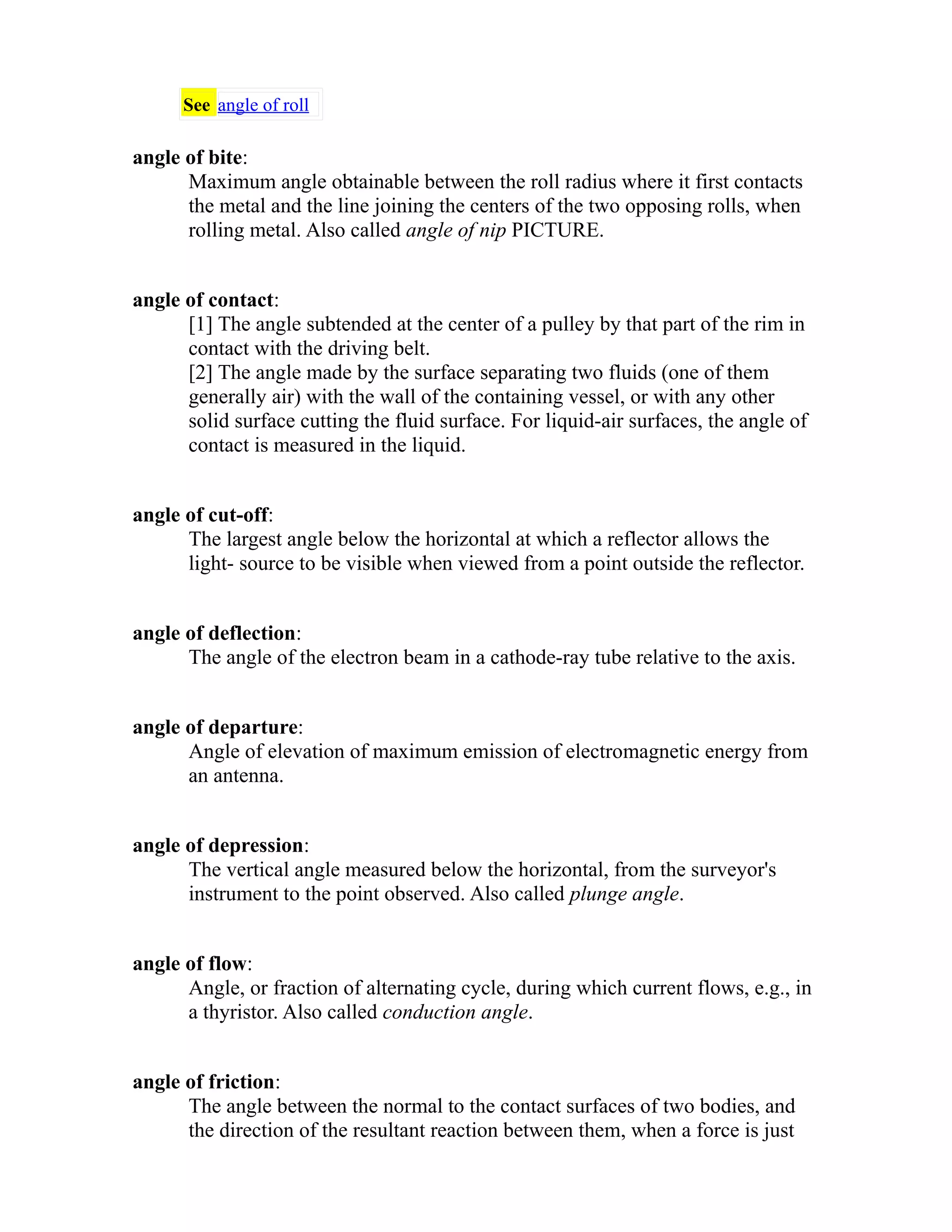 See angle of roll 
angle of bite: 
Maximum angle obtainable between the roll radius where it first contacts 
the metal and the line joining the centers of the two opposing rolls, when 
rolling metal. Also called angle of nip PICTURE. 
angle of contact: 
[1] The angle subtended at the center of a pulley by that part of the rim in 
contact with the driving belt. 
[2] The angle made by the surface separating two fluids (one of them 
generally air) with the wall of the containing vessel, or with any other 
solid surface cutting the fluid surface. For liquid-air surfaces, the angle of 
contact is measured in the liquid. 
angle of cut-off: 
The largest angle below the horizontal at which a reflector allows the 
light- source to be visible when viewed from a point outside the reflector. 
angle of deflection: 
The angle of the electron beam in a cathode-ray tube relative to the axis. 
angle of departure: 
Angle of elevation of maximum emission of electromagnetic energy from 
an antenna. 
angle of depression: 
The vertical angle measured below the horizontal, from the surveyor's 
instrument to the point observed. Also called plunge angle. 
angle of flow: 
Angle, or fraction of alternating cycle, during which current flows, e.g., in 
a thyristor. Also called conduction angle. 
angle of friction: 
The angle between the normal to the contact surfaces of two bodies, and 
the direction of the resultant reaction between them, when a force is just 
 