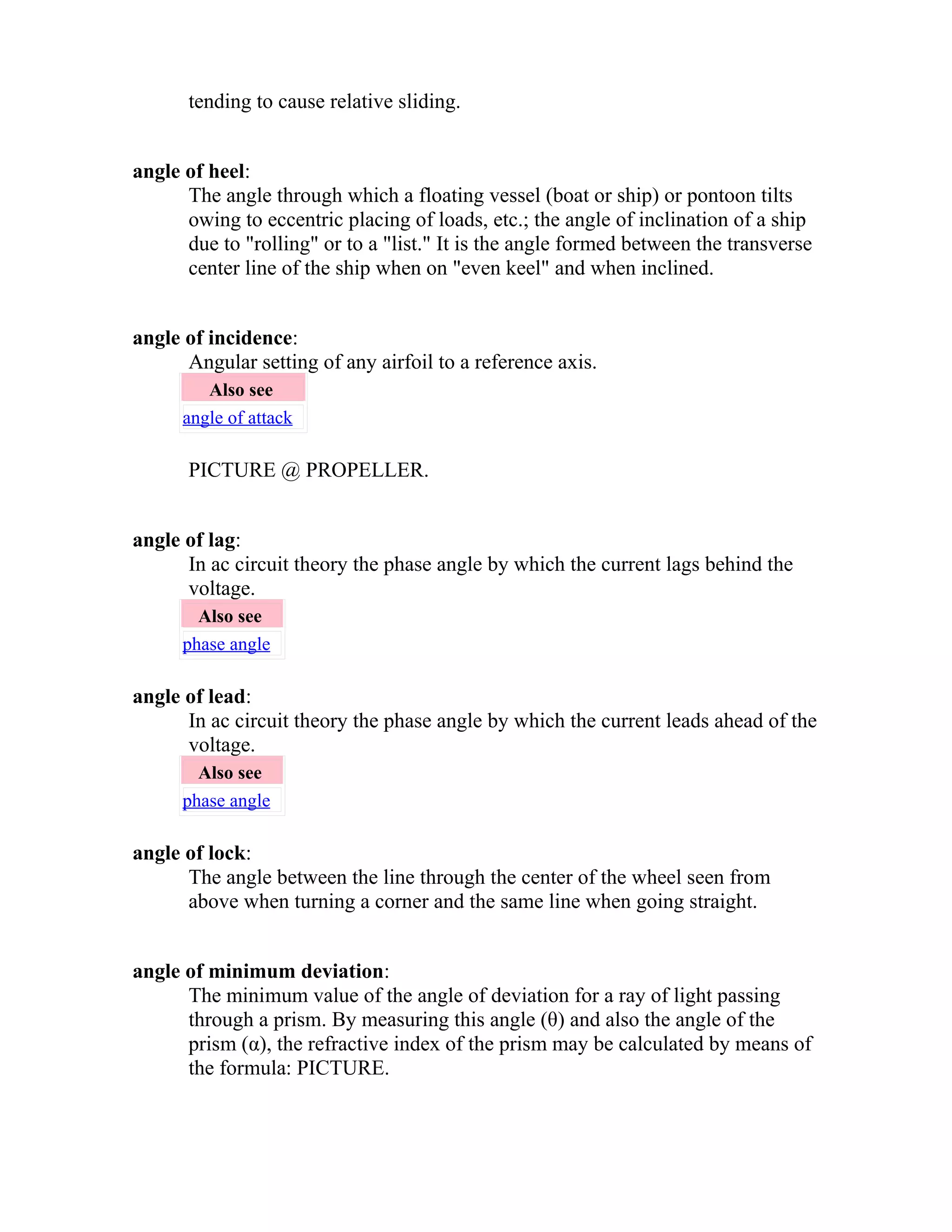 tending to cause relative sliding. 
angle of heel: 
The angle through which a floating vessel (boat or ship) or pontoon tilts 
owing to eccentric placing of loads, etc.; the angle of inclination of a ship 
due to "rolling" or to a "list." It is the angle formed between the transverse 
center line of the ship when on "even keel" and when inclined. 
angle of incidence: 
Angular setting of any airfoil to a reference axis. 
Also see 
angle of attack 
PICTURE @ PROPELLER. 
angle of lag: 
In ac circuit theory the phase angle by which the current lags behind the 
voltage. 
Also see 
phase angle 
angle of lead: 
In ac circuit theory the phase angle by which the current leads ahead of the 
voltage. 
Also see 
phase angle 
angle of lock: 
The angle between the line through the center of the wheel seen from 
above when turning a corner and the same line when going straight. 
angle of minimum deviation: 
The minimum value of the angle of deviation for a ray of light passing 
through a prism. By measuring this angle (θ) and also the angle of the 
prism (α), the refractive index of the prism may be calculated by means of 
the formula: PICTURE. 
 