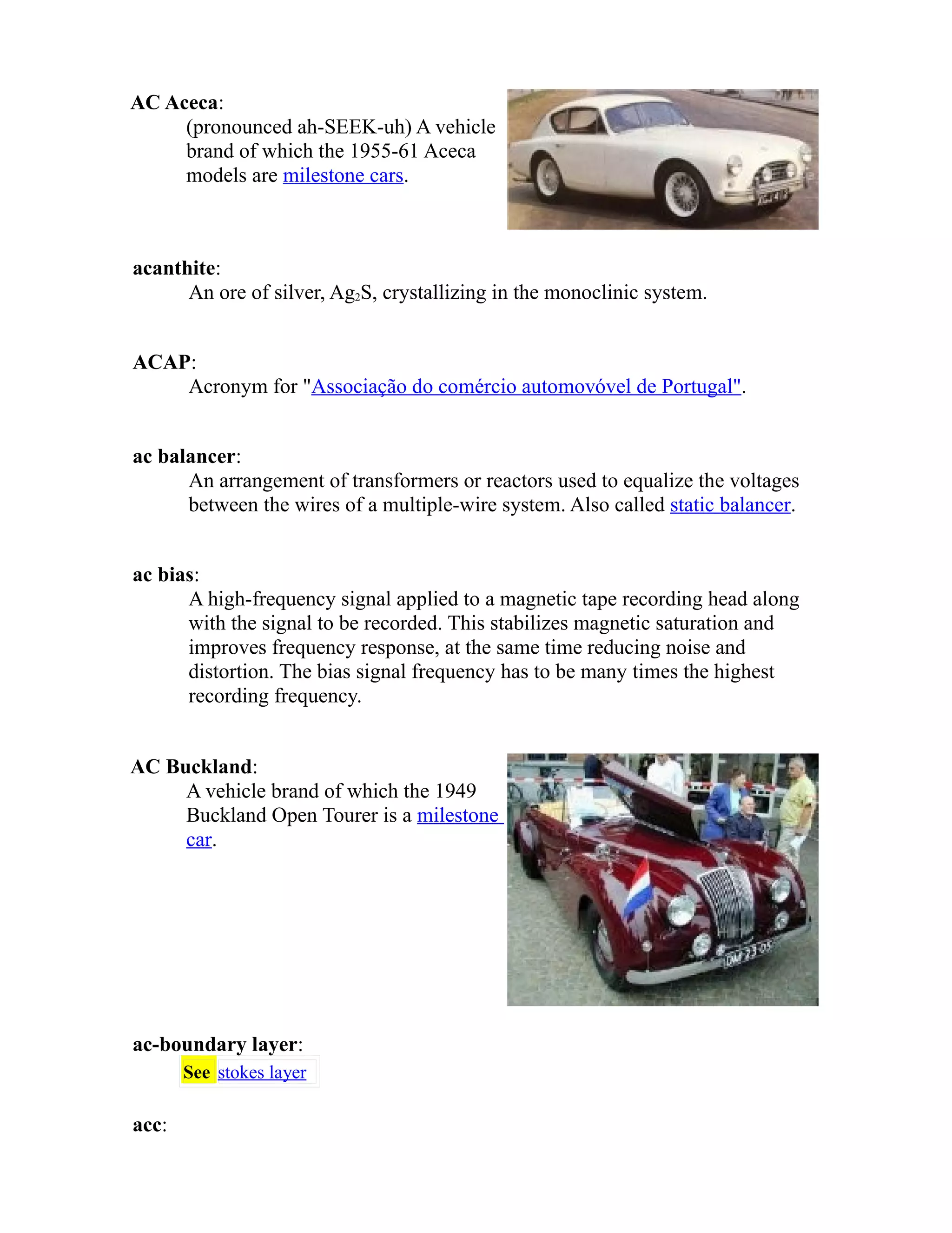 AC Aceca: 
(pronounced ah-SEEK-uh) A vehicle 
brand of which the 1955-61 Aceca 
models are milestone cars. 
acanthite: 
An ore of silver, Ag2S, crystallizing in the monoclinic system. 
ACAP: 
Acronym for "Associação do comércio automovóvel de Portugal". 
ac balancer: 
An arrangement of transformers or reactors used to equalize the voltages 
between the wires of a multiple-wire system. Also called static balancer. 
ac bias: 
A high-frequency signal applied to a magnetic tape recording head along 
with the signal to be recorded. This stabilizes magnetic saturation and 
improves frequency response, at the same time reducing noise and 
distortion. The bias signal frequency has to be many times the highest 
recording frequency. 
AC Buckland: 
A vehicle brand of which the 1949 
Buckland Open Tourer is a milestone 
car. 
ac-boundary layer: 
See stokes layer 
acc: 
 