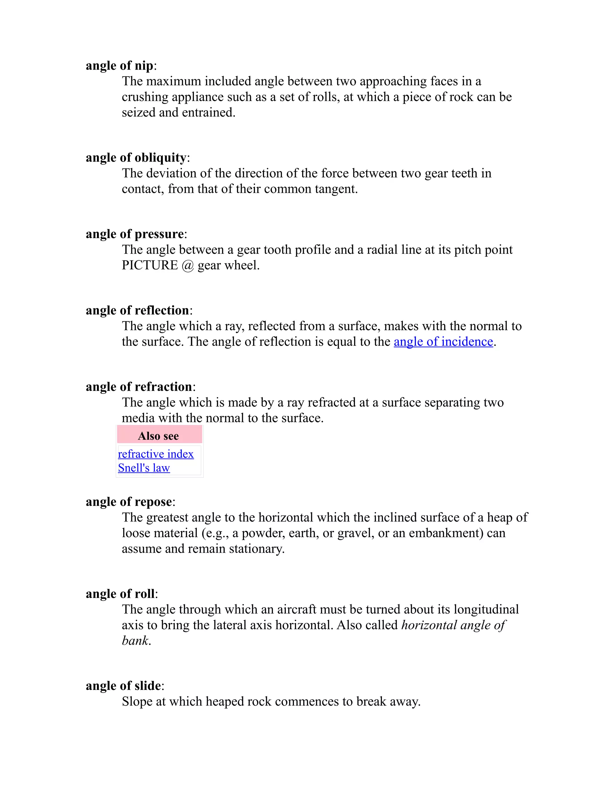 angle of nip: 
The maximum included angle between two approaching faces in a 
crushing appliance such as a set of rolls, at which a piece of rock can be 
seized and entrained. 
angle of obliquity: 
The deviation of the direction of the force between two gear teeth in 
contact, from that of their common tangent. 
angle of pressure: 
The angle between a gear tooth profile and a radial line at its pitch point 
PICTURE @ gear wheel. 
angle of reflection: 
The angle which a ray, reflected from a surface, makes with the normal to 
the surface. The angle of reflection is equal to the angle of incidence. 
angle of refraction: 
The angle which is made by a ray refracted at a surface separating two 
media with the normal to the surface. 
Also see 
refractive index 
Snell's law 
angle of repose: 
The greatest angle to the horizontal which the inclined surface of a heap of 
loose material (e.g., a powder, earth, or gravel, or an embankment) can 
assume and remain stationary. 
angle of roll: 
The angle through which an aircraft must be turned about its longitudinal 
axis to bring the lateral axis horizontal. Also called horizontal angle of 
bank. 
angle of slide: 
Slope at which heaped rock commences to break away. 
 