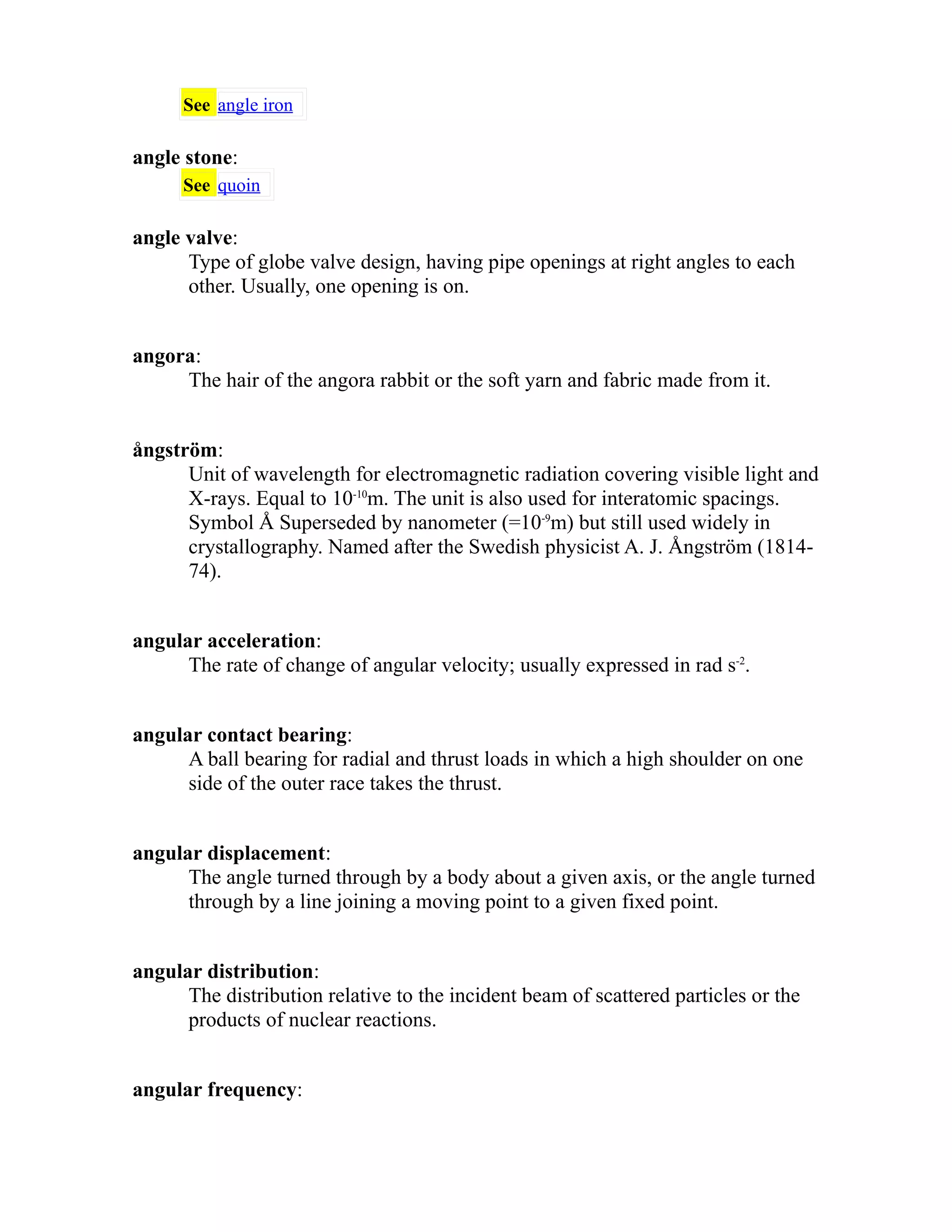 See angle iron 
angle stone: 
See quoin 
angle valve: 
Type of globe valve design, having pipe openings at right angles to each 
other. Usually, one opening is on. 
angora: 
The hair of the angora rabbit or the soft yarn and fabric made from it. 
ångström: 
Unit of wavelength for electromagnetic radiation covering visible light and 
X-rays. Equal to 10-10m. The unit is also used for interatomic spacings. 
Symbol Å Superseded by nanometer (=10-9m) but still used widely in 
crystallography. Named after the Swedish physicist A. J. Ångström (1814- 
74). 
angular acceleration: 
The rate of change of angular velocity; usually expressed in rad s-2. 
angular contact bearing: 
A ball bearing for radial and thrust loads in which a high shoulder on one 
side of the outer race takes the thrust. 
angular displacement: 
The angle turned through by a body about a given axis, or the angle turned 
through by a line joining a moving point to a given fixed point. 
angular distribution: 
The distribution relative to the incident beam of scattered particles or the 
products of nuclear reactions. 
angular frequency: 
 