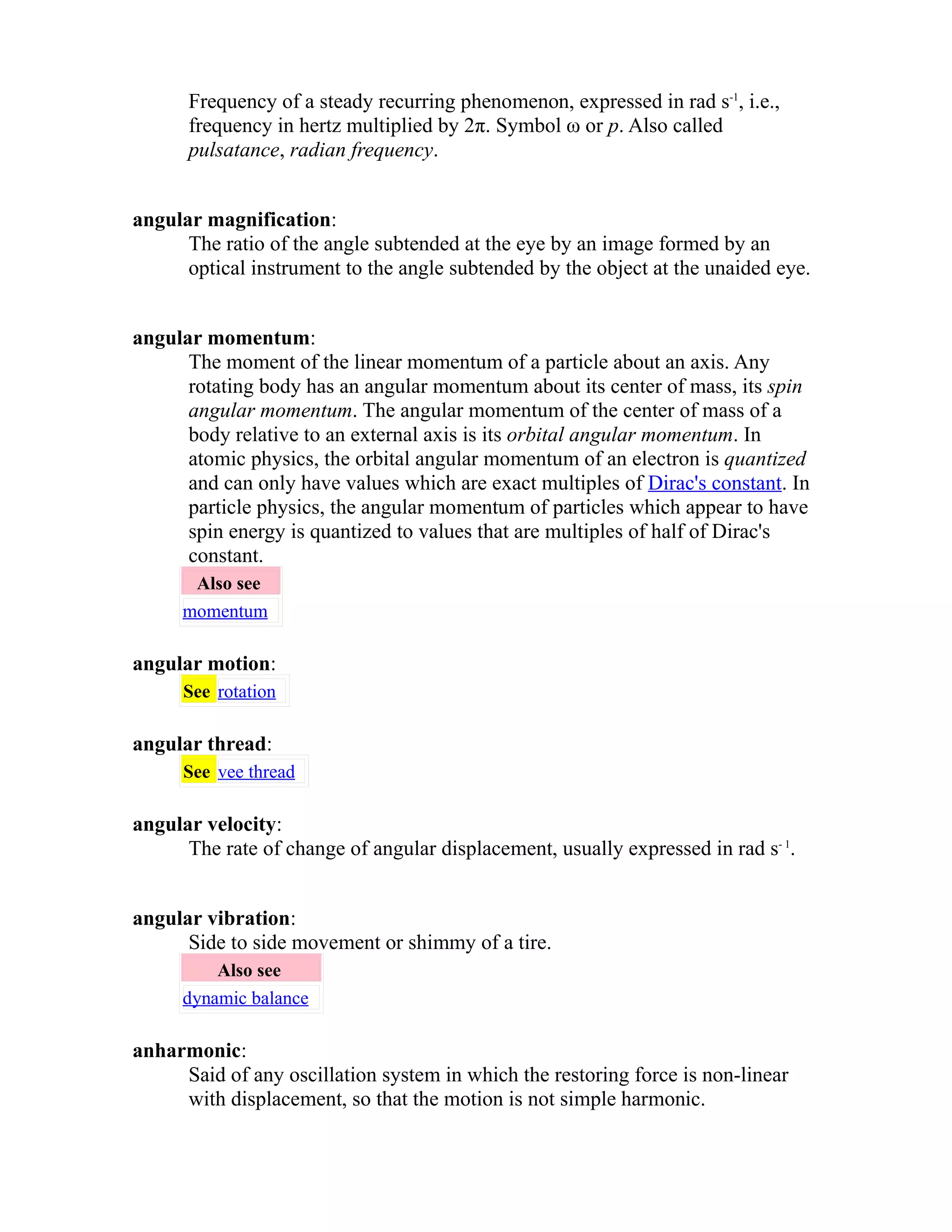 Frequency of a steady recurring phenomenon, expressed in rad s-1, i.e., 
frequency in hertz multiplied by 2π. Symbol ω or p. Also called 
pulsatance, radian frequency. 
angular magnification: 
The ratio of the angle subtended at the eye by an image formed by an 
optical instrument to the angle subtended by the object at the unaided eye. 
angular momentum: 
The moment of the linear momentum of a particle about an axis. Any 
rotating body has an angular momentum about its center of mass, its spin 
angular momentum. The angular momentum of the center of mass of a 
body relative to an external axis is its orbital angular momentum. In 
atomic physics, the orbital angular momentum of an electron is quantized 
and can only have values which are exact multiples of Dirac's constant. In 
particle physics, the angular momentum of particles which appear to have 
spin energy is quantized to values that are multiples of half of Dirac's 
constant. 
Also see 
momentum 
angular motion: 
See rotation 
angular thread: 
See vee thread 
angular velocity: 
The rate of change of angular displacement, usually expressed in rad s- 1. 
angular vibration: 
Side to side movement or shimmy of a tire. 
Also see 
dynamic balance 
anharmonic: 
Said of any oscillation system in which the restoring force is non-linear 
with displacement, so that the motion is not simple harmonic. 
 