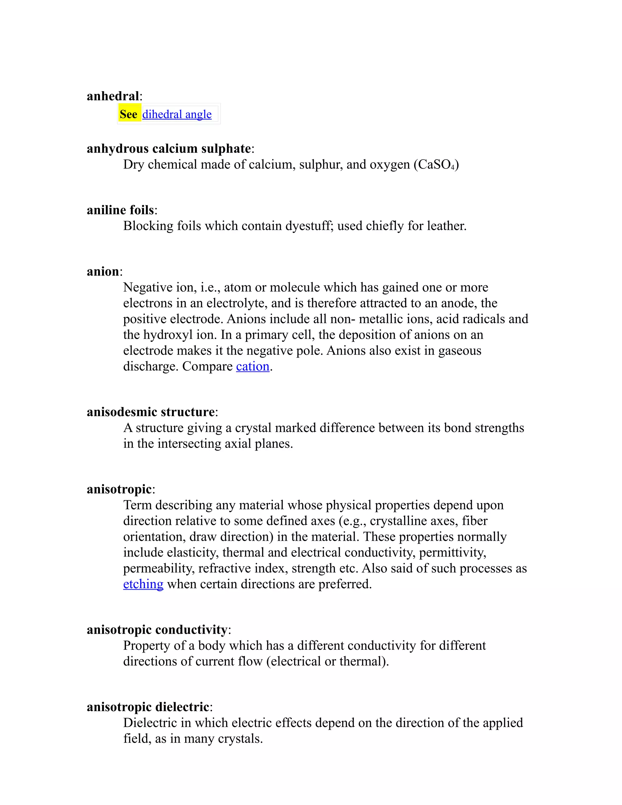 anhedral: 
See dihedral angle 
anhydrous calcium sulphate: 
Dry chemical made of calcium, sulphur, and oxygen (CaSO4) 
aniline foils: 
Blocking foils which contain dyestuff; used chiefly for leather. 
anion: 
Negative ion, i.e., atom or molecule which has gained one or more 
electrons in an electrolyte, and is therefore attracted to an anode, the 
positive electrode. Anions include all non- metallic ions, acid radicals and 
the hydroxyl ion. In a primary cell, the deposition of anions on an 
electrode makes it the negative pole. Anions also exist in gaseous 
discharge. Compare cation. 
anisodesmic structure: 
A structure giving a crystal marked difference between its bond strengths 
in the intersecting axial planes. 
anisotropic: 
Term describing any material whose physical properties depend upon 
direction relative to some defined axes (e.g., crystalline axes, fiber 
orientation, draw direction) in the material. These properties normally 
include elasticity, thermal and electrical conductivity, permittivity, 
permeability, refractive index, strength etc. Also said of such processes as 
etching when certain directions are preferred. 
anisotropic conductivity: 
Property of a body which has a different conductivity for different 
directions of current flow (electrical or thermal). 
anisotropic dielectric: 
Dielectric in which electric effects depend on the direction of the applied 
field, as in many crystals. 
 