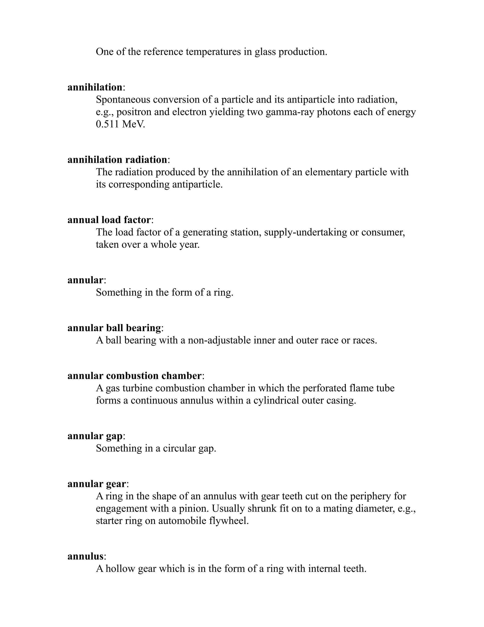 One of the reference temperatures in glass production. 
annihilation: 
Spontaneous conversion of a particle and its antiparticle into radiation, 
e.g., positron and electron yielding two gamma-ray photons each of energy 
0.511 MeV. 
annihilation radiation: 
The radiation produced by the annihilation of an elementary particle with 
its corresponding antiparticle. 
annual load factor: 
The load factor of a generating station, supply-undertaking or consumer, 
taken over a whole year. 
annular: 
Something in the form of a ring. 
annular ball bearing: 
A ball bearing with a non-adjustable inner and outer race or races. 
annular combustion chamber: 
A gas turbine combustion chamber in which the perforated flame tube 
forms a continuous annulus within a cylindrical outer casing. 
annular gap: 
Something in a circular gap. 
annular gear: 
A ring in the shape of an annulus with gear teeth cut on the periphery for 
engagement with a pinion. Usually shrunk fit on to a mating diameter, e.g., 
starter ring on automobile flywheel. 
annulus: 
A hollow gear which is in the form of a ring with internal teeth. 
 