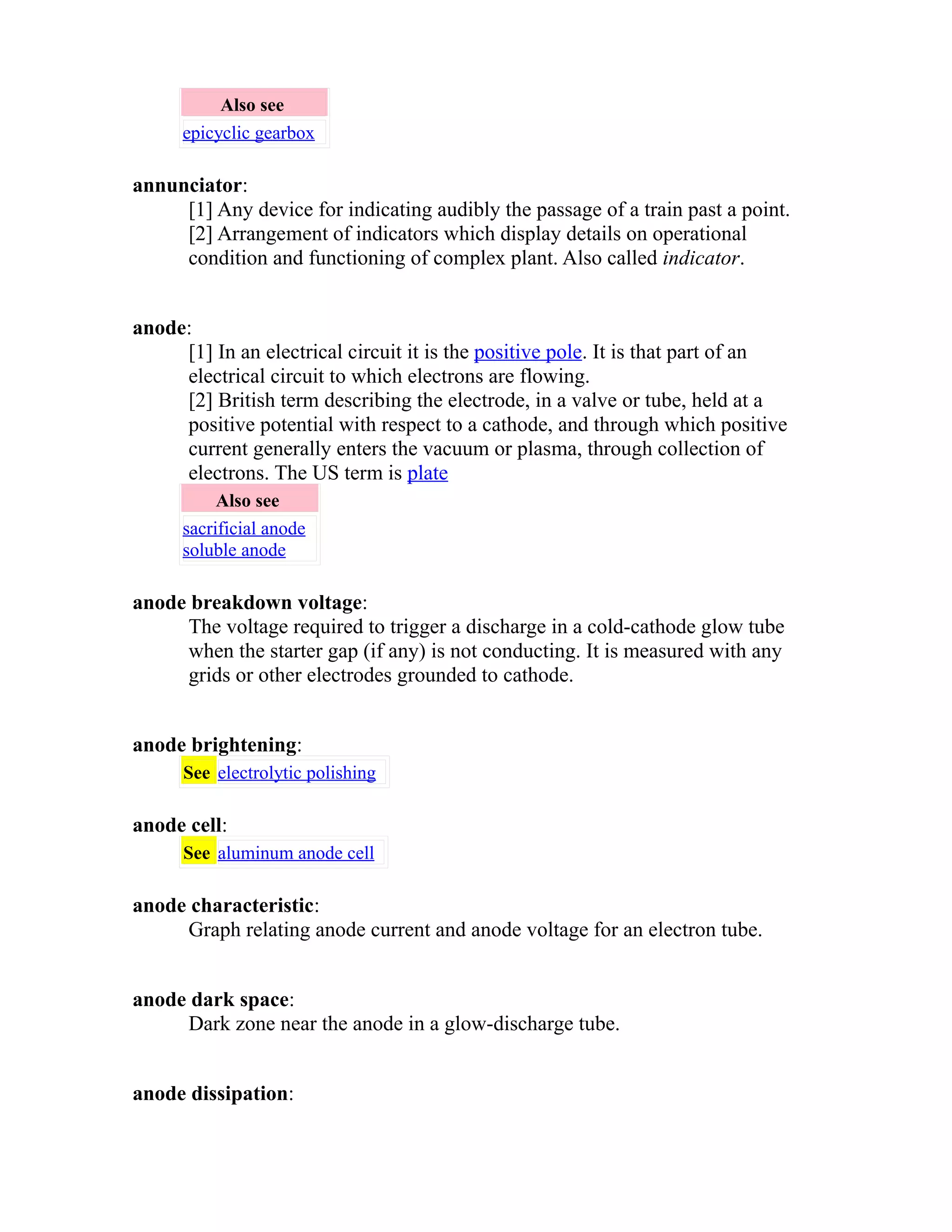 Also see 
epicyclic gearbox 
annunciator: 
[1] Any device for indicating audibly the passage of a train past a point. 
[2] Arrangement of indicators which display details on operational 
condition and functioning of complex plant. Also called indicator. 
anode: 
[1] In an electrical circuit it is the positive pole. It is that part of an 
electrical circuit to which electrons are flowing. 
[2] British term describing the electrode, in a valve or tube, held at a 
positive potential with respect to a cathode, and through which positive 
current generally enters the vacuum or plasma, through collection of 
electrons. The US term is plate 
Also see 
sacrificial anode 
soluble anode 
anode breakdown voltage: 
The voltage required to trigger a discharge in a cold-cathode glow tube 
when the starter gap (if any) is not conducting. It is measured with any 
grids or other electrodes grounded to cathode. 
anode brightening: 
See electrolytic polishing 
anode cell: 
See aluminum anode cell 
anode characteristic: 
Graph relating anode current and anode voltage for an electron tube. 
anode dark space: 
Dark zone near the anode in a glow-discharge tube. 
anode dissipation: 
 