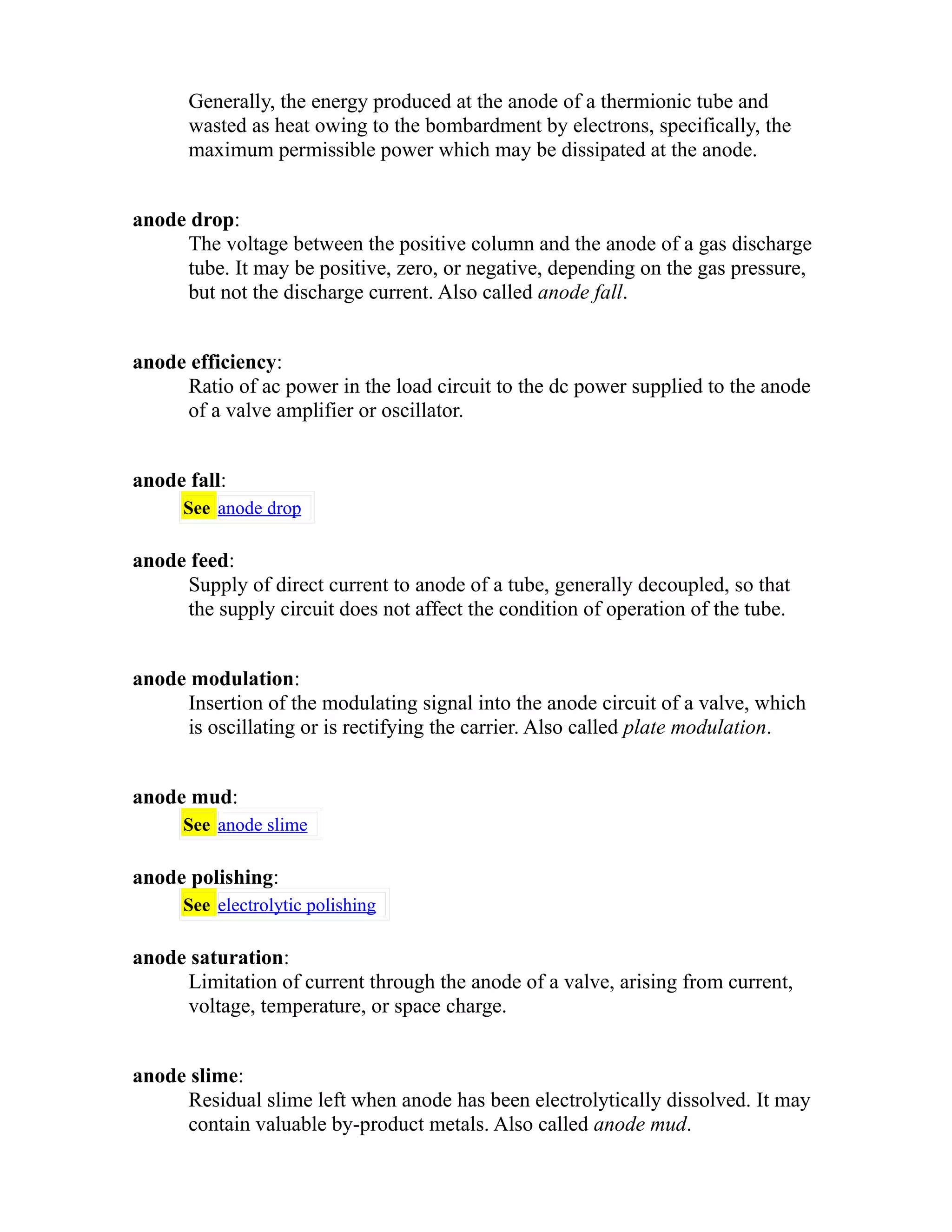 Generally, the energy produced at the anode of a thermionic tube and 
wasted as heat owing to the bombardment by electrons, specifically, the 
maximum permissible power which may be dissipated at the anode. 
anode drop: 
The voltage between the positive column and the anode of a gas discharge 
tube. It may be positive, zero, or negative, depending on the gas pressure, 
but not the discharge current. Also called anode fall. 
anode efficiency: 
Ratio of ac power in the load circuit to the dc power supplied to the anode 
of a valve amplifier or oscillator. 
anode fall: 
See anode drop 
anode feed: 
Supply of direct current to anode of a tube, generally decoupled, so that 
the supply circuit does not affect the condition of operation of the tube. 
anode modulation: 
Insertion of the modulating signal into the anode circuit of a valve, which 
is oscillating or is rectifying the carrier. Also called plate modulation. 
anode mud: 
See anode slime 
anode polishing: 
See electrolytic polishing 
anode saturation: 
Limitation of current through the anode of a valve, arising from current, 
voltage, temperature, or space charge. 
anode slime: 
Residual slime left when anode has been electrolytically dissolved. It may 
contain valuable by-product metals. Also called anode mud. 
 