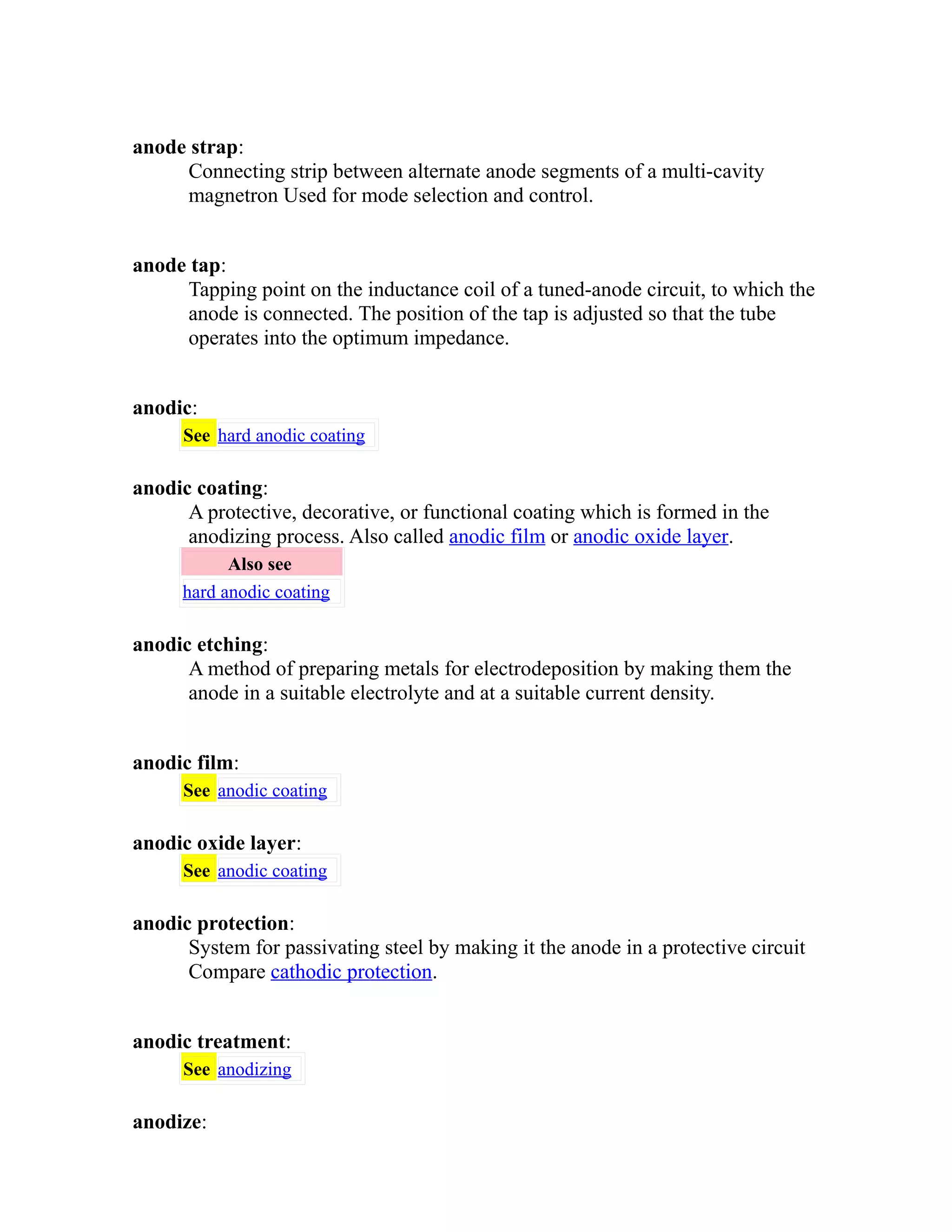 anode strap: 
Connecting strip between alternate anode segments of a multi-cavity 
magnetron Used for mode selection and control. 
anode tap: 
Tapping point on the inductance coil of a tuned-anode circuit, to which the 
anode is connected. The position of the tap is adjusted so that the tube 
operates into the optimum impedance. 
anodic: 
See hard anodic coating 
anodic coating: 
A protective, decorative, or functional coating which is formed in the 
anodizing process. Also called anodic film or anodic oxide layer. 
Also see 
hard anodic coating 
anodic etching: 
A method of preparing metals for electrodeposition by making them the 
anode in a suitable electrolyte and at a suitable current density. 
anodic film: 
See anodic coating 
anodic oxide layer: 
See anodic coating 
anodic protection: 
System for passivating steel by making it the anode in a protective circuit 
Compare cathodic protection. 
anodic treatment: 
See anodizing 
anodize: 
 