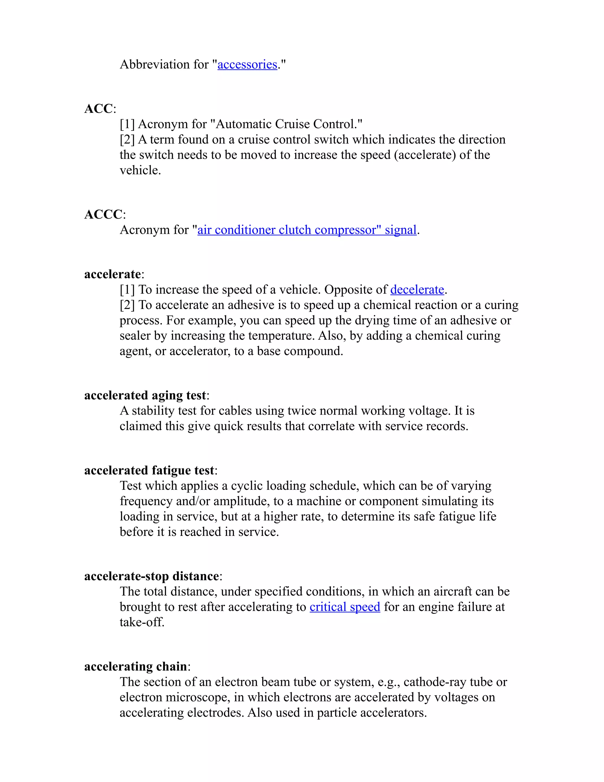 Abbreviation for "accessories." 
ACC: 
[1] Acronym for "Automatic Cruise Control." 
[2] A term found on a cruise control switch which indicates the direction 
the switch needs to be moved to increase the speed (accelerate) of the 
vehicle. 
ACCC: 
Acronym for "air conditioner clutch compressor" signal. 
accelerate: 
[1] To increase the speed of a vehicle. Opposite of decelerate. 
[2] To accelerate an adhesive is to speed up a chemical reaction or a curing 
process. For example, you can speed up the drying time of an adhesive or 
sealer by increasing the temperature. Also, by adding a chemical curing 
agent, or accelerator, to a base compound. 
accelerated aging test: 
A stability test for cables using twice normal working voltage. It is 
claimed this give quick results that correlate with service records. 
accelerated fatigue test: 
Test which applies a cyclic loading schedule, which can be of varying 
frequency and/or amplitude, to a machine or component simulating its 
loading in service, but at a higher rate, to determine its safe fatigue life 
before it is reached in service. 
accelerate-stop distance: 
The total distance, under specified conditions, in which an aircraft can be 
brought to rest after accelerating to critical speed for an engine failure at 
take-off. 
accelerating chain: 
The section of an electron beam tube or system, e.g., cathode-ray tube or 
electron microscope, in which electrons are accelerated by voltages on 
accelerating electrodes. Also used in particle accelerators. 
 