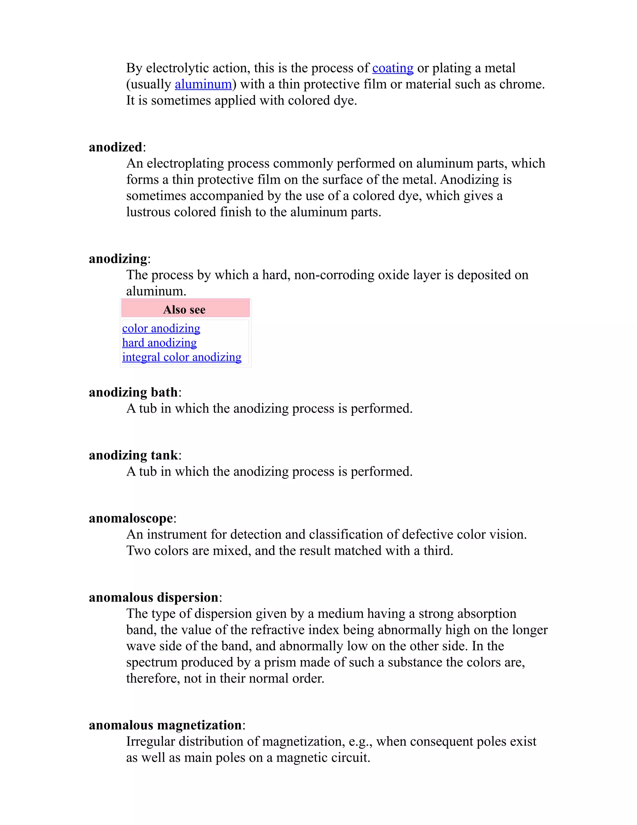 By electrolytic action, this is the process of coating or plating a metal 
(usually aluminum) with a thin protective film or material such as chrome. 
It is sometimes applied with colored dye. 
anodized: 
An electroplating process commonly performed on aluminum parts, which 
forms a thin protective film on the surface of the metal. Anodizing is 
sometimes accompanied by the use of a colored dye, which gives a 
lustrous colored finish to the aluminum parts. 
anodizing: 
The process by which a hard, non-corroding oxide layer is deposited on 
aluminum. 
Also see 
color anodizing 
hard anodizing 
integral color anodizing 
anodizing bath: 
A tub in which the anodizing process is performed. 
anodizing tank: 
A tub in which the anodizing process is performed. 
anomaloscope: 
An instrument for detection and classification of defective color vision. 
Two colors are mixed, and the result matched with a third. 
anomalous dispersion: 
The type of dispersion given by a medium having a strong absorption 
band, the value of the refractive index being abnormally high on the longer 
wave side of the band, and abnormally low on the other side. In the 
spectrum produced by a prism made of such a substance the colors are, 
therefore, not in their normal order. 
anomalous magnetization: 
Irregular distribution of magnetization, e.g., when consequent poles exist 
as well as main poles on a magnetic circuit. 
 