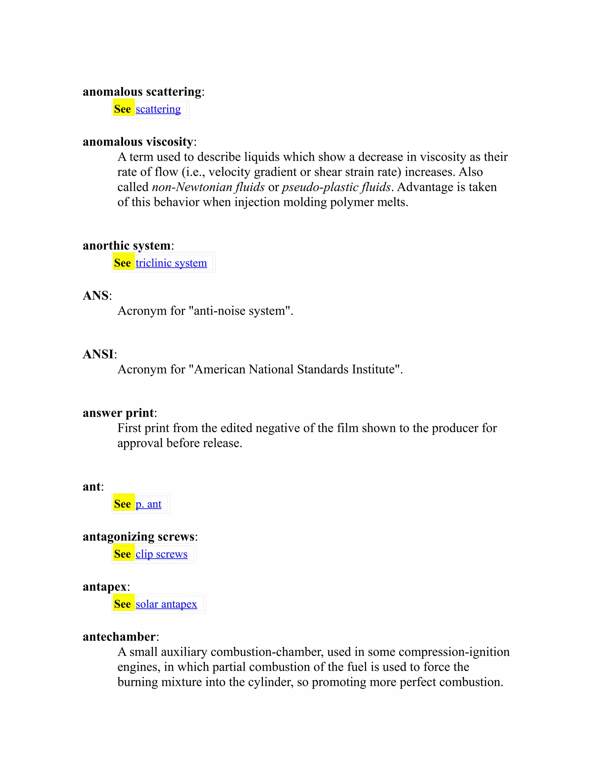 anomalous scattering: 
See scattering 
anomalous viscosity: 
A term used to describe liquids which show a decrease in viscosity as their 
rate of flow (i.e., velocity gradient or shear strain rate) increases. Also 
called non-Newtonian fluids or pseudo-plastic fluids. Advantage is taken 
of this behavior when injection molding polymer melts. 
anorthic system: 
See triclinic system 
ANS: 
Acronym for "anti-noise system". 
ANSI: 
Acronym for "American National Standards Institute". 
answer print: 
First print from the edited negative of the film shown to the producer for 
approval before release. 
ant: 
See p. ant 
antagonizing screws: 
See clip screws 
antapex: 
See solar antapex 
antechamber: 
A small auxiliary combustion-chamber, used in some compression-ignition 
engines, in which partial combustion of the fuel is used to force the 
burning mixture into the cylinder, so promoting more perfect combustion. 
 