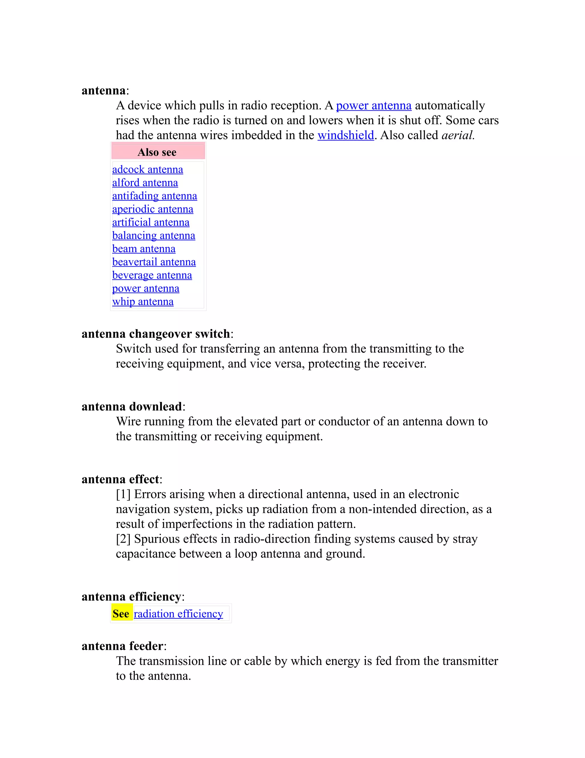 antenna: 
A device which pulls in radio reception. A power antenna automatically 
rises when the radio is turned on and lowers when it is shut off. Some cars 
had the antenna wires imbedded in the windshield. Also called aerial. 
Also see 
adcock antenna 
alford antenna 
antifading antenna 
aperiodic antenna 
artificial antenna 
balancing antenna 
beam antenna 
beavertail antenna 
beverage antenna 
power antenna 
whip antenna 
antenna changeover switch: 
Switch used for transferring an antenna from the transmitting to the 
receiving equipment, and vice versa, protecting the receiver. 
antenna downlead: 
Wire running from the elevated part or conductor of an antenna down to 
the transmitting or receiving equipment. 
antenna effect: 
[1] Errors arising when a directional antenna, used in an electronic 
navigation system, picks up radiation from a non-intended direction, as a 
result of imperfections in the radiation pattern. 
[2] Spurious effects in radio-direction finding systems caused by stray 
capacitance between a loop antenna and ground. 
antenna efficiency: 
See radiation efficiency 
antenna feeder: 
The transmission line or cable by which energy is fed from the transmitter 
to the antenna. 
 