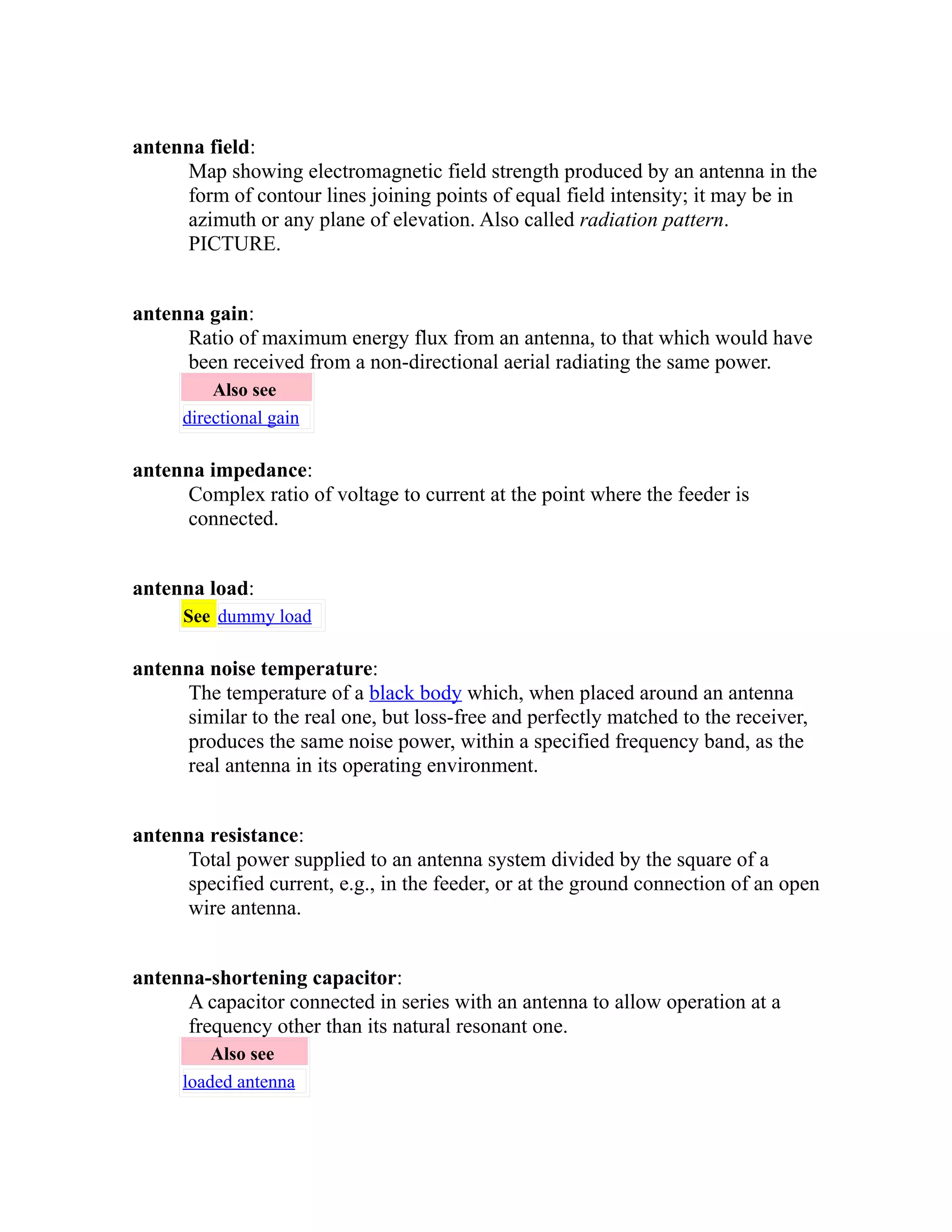 antenna field: 
Map showing electromagnetic field strength produced by an antenna in the 
form of contour lines joining points of equal field intensity; it may be in 
azimuth or any plane of elevation. Also called radiation pattern. 
PICTURE. 
antenna gain: 
Ratio of maximum energy flux from an antenna, to that which would have 
been received from a non-directional aerial radiating the same power. 
Also see 
directional gain 
antenna impedance: 
Complex ratio of voltage to current at the point where the feeder is 
connected. 
antenna load: 
See dummy load 
antenna noise temperature: 
The temperature of a black body which, when placed around an antenna 
similar to the real one, but loss-free and perfectly matched to the receiver, 
produces the same noise power, within a specified frequency band, as the 
real antenna in its operating environment. 
antenna resistance: 
Total power supplied to an antenna system divided by the square of a 
specified current, e.g., in the feeder, or at the ground connection of an open 
wire antenna. 
antenna-shortening capacitor: 
A capacitor connected in series with an antenna to allow operation at a 
frequency other than its natural resonant one. 
Also see 
loaded antenna 
 