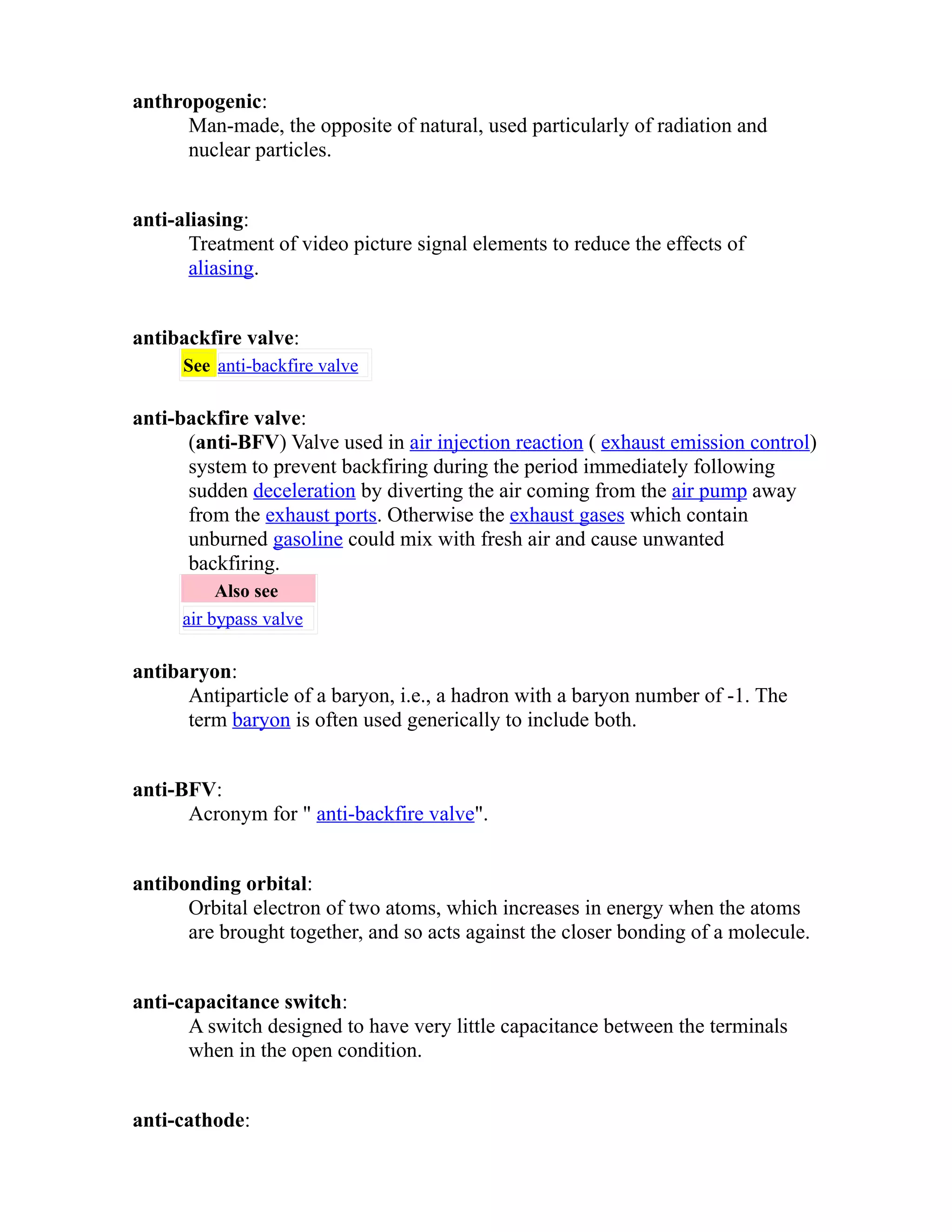 anthropogenic: 
Man-made, the opposite of natural, used particularly of radiation and 
nuclear particles. 
anti-aliasing: 
Treatment of video picture signal elements to reduce the effects of 
aliasing. 
antibackfire valve: 
See anti-backfire valve 
anti-backfire valve: 
(anti-BFV) Valve used in air injection reaction ( exhaust emission control) 
system to prevent backfiring during the period immediately following 
sudden deceleration by diverting the air coming from the air pump away 
from the exhaust ports. Otherwise the exhaust gases which contain 
unburned gasoline could mix with fresh air and cause unwanted 
backfiring. 
Also see 
air bypass valve 
antibaryon: 
Antiparticle of a baryon, i.e., a hadron with a baryon number of -1. The 
term baryon is often used generically to include both. 
anti-BFV: 
Acronym for " anti-backfire valve". 
antibonding orbital: 
Orbital electron of two atoms, which increases in energy when the atoms 
are brought together, and so acts against the closer bonding of a molecule. 
anti-capacitance switch: 
A switch designed to have very little capacitance between the terminals 
when in the open condition. 
anti-cathode: 
 