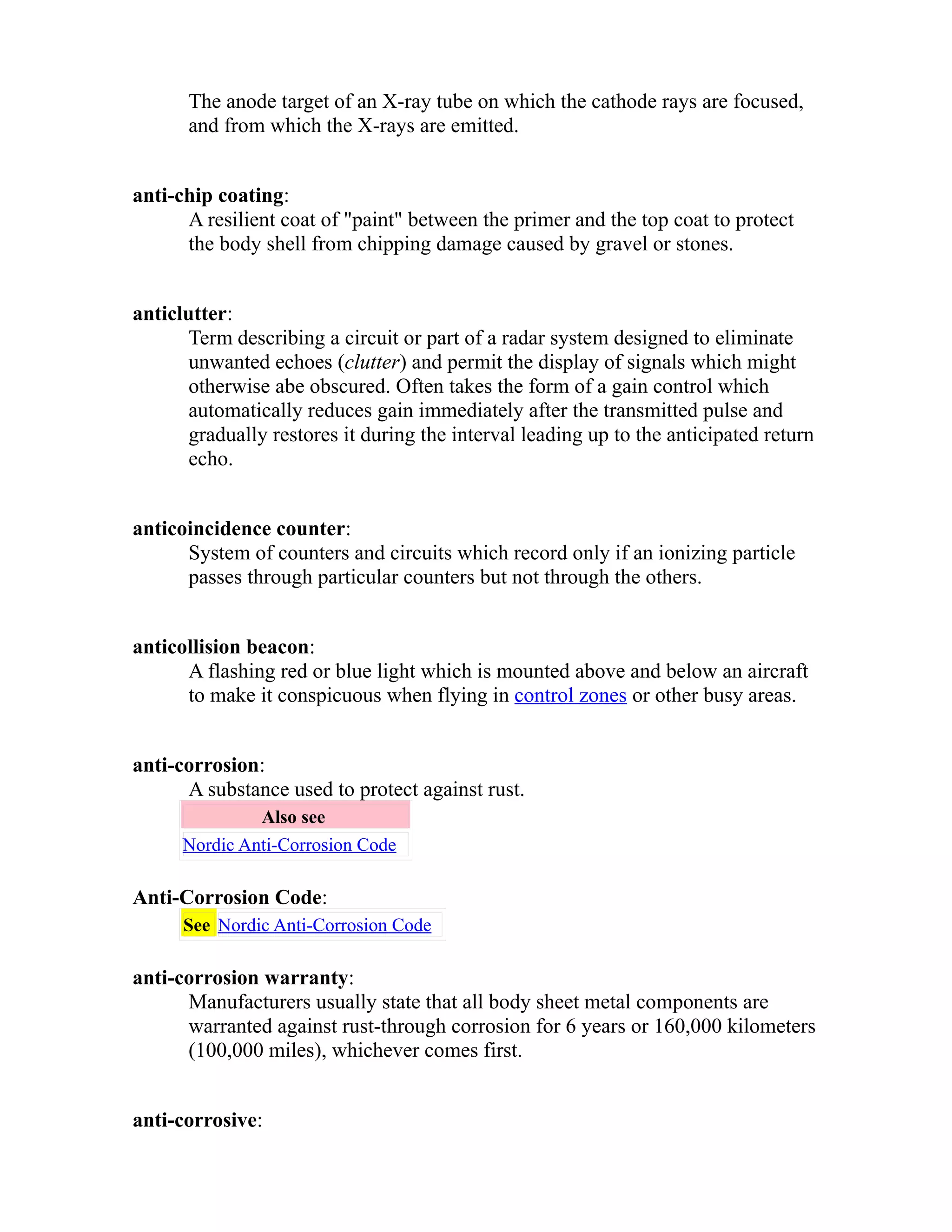 The anode target of an X-ray tube on which the cathode rays are focused, 
and from which the X-rays are emitted. 
anti-chip coating: 
A resilient coat of "paint" between the primer and the top coat to protect 
the body shell from chipping damage caused by gravel or stones. 
anticlutter: 
Term describing a circuit or part of a radar system designed to eliminate 
unwanted echoes (clutter) and permit the display of signals which might 
otherwise abe obscured. Often takes the form of a gain control which 
automatically reduces gain immediately after the transmitted pulse and 
gradually restores it during the interval leading up to the anticipated return 
echo. 
anticoincidence counter: 
System of counters and circuits which record only if an ionizing particle 
passes through particular counters but not through the others. 
anticollision beacon: 
A flashing red or blue light which is mounted above and below an aircraft 
to make it conspicuous when flying in control zones or other busy areas. 
anti-corrosion: 
A substance used to protect against rust. 
Also see 
Nordic Anti-Corrosion Code 
Anti-Corrosion Code: 
See Nordic Anti-Corrosion Code 
anti-corrosion warranty: 
Manufacturers usually state that all body sheet metal components are 
warranted against rust-through corrosion for 6 years or 160,000 kilometers 
(100,000 miles), whichever comes first. 
anti-corrosive: 
 