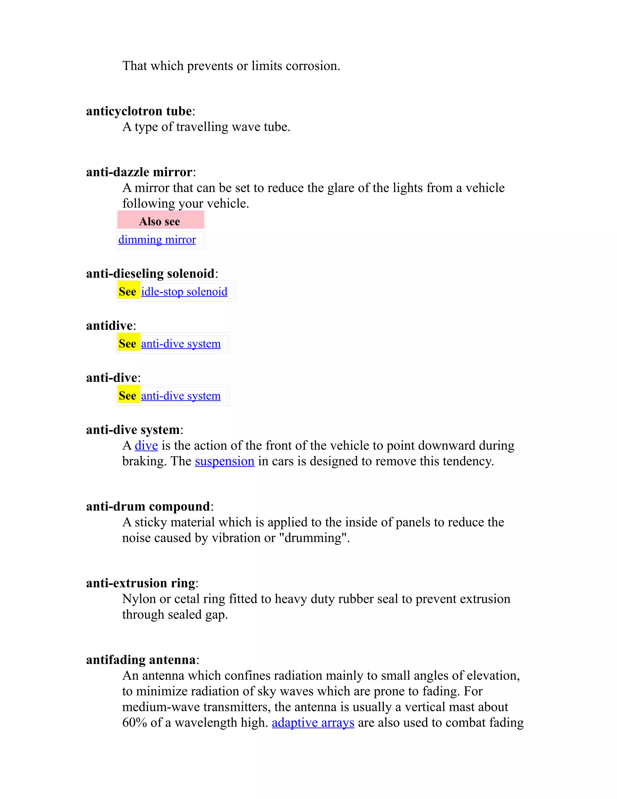 That which prevents or limits corrosion. 
anticyclotron tube: 
A type of travelling wave tube. 
anti-dazzle mirror: 
A mirror that can be set to reduce the glare of the lights from a vehicle 
following your vehicle. 
Also see 
dimming mirror 
anti-dieseling solenoid: 
See idle-stop solenoid 
antidive: 
See anti-dive system 
anti-dive: 
See anti-dive system 
anti-dive system: 
A dive is the action of the front of the vehicle to point downward during 
braking. The suspension in cars is designed to remove this tendency. 
anti-drum compound: 
A sticky material which is applied to the inside of panels to reduce the 
noise caused by vibration or "drumming". 
anti-extrusion ring: 
Nylon or cetal ring fitted to heavy duty rubber seal to prevent extrusion 
through sealed gap. 
antifading antenna: 
An antenna which confines radiation mainly to small angles of elevation, 
to minimize radiation of sky waves which are prone to fading. For 
medium-wave transmitters, the antenna is usually a vertical mast about 
60% of a wavelength high. adaptive arrays are also used to combat fading 
 