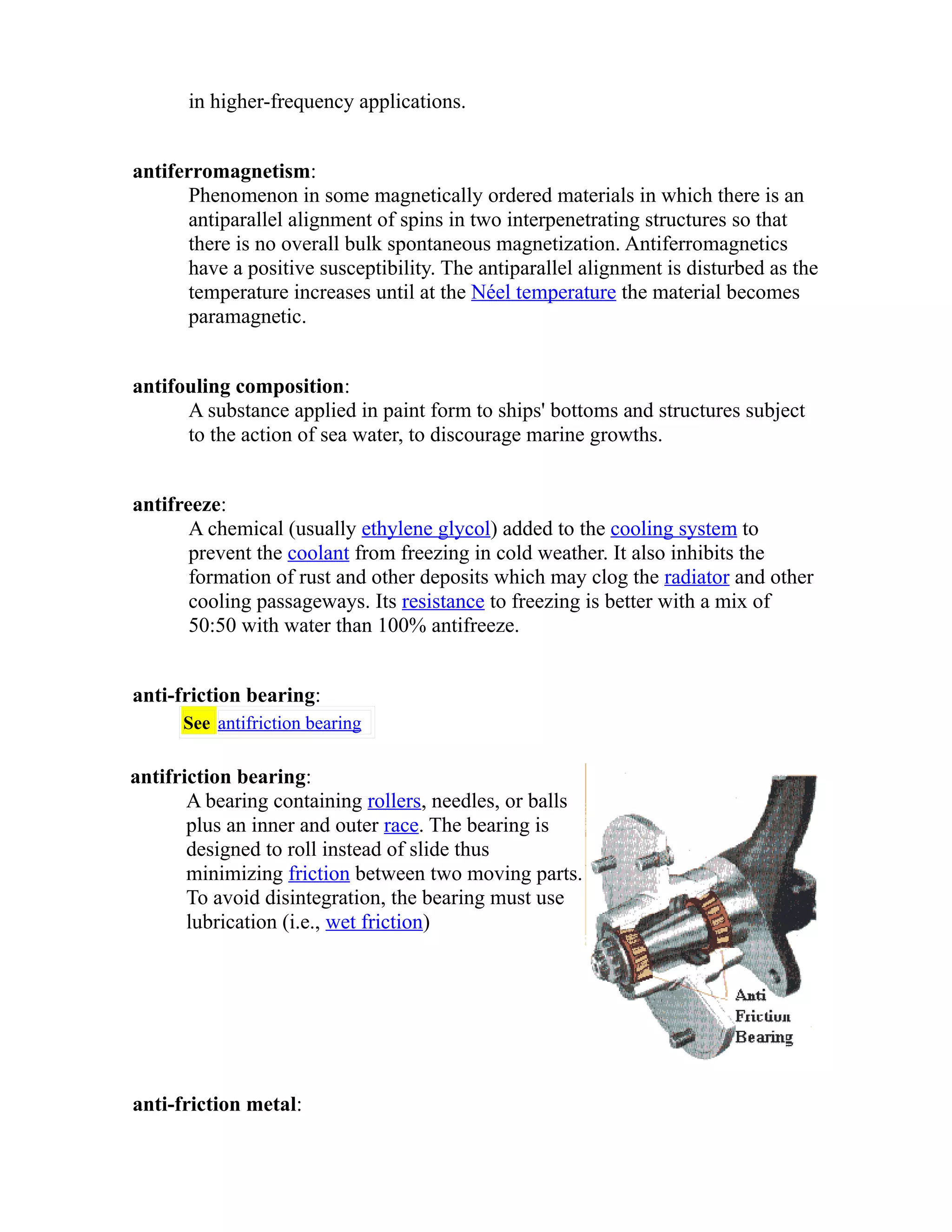 in higher-frequency applications. 
antiferromagnetism: 
Phenomenon in some magnetically ordered materials in which there is an 
antiparallel alignment of spins in two interpenetrating structures so that 
there is no overall bulk spontaneous magnetization. Antiferromagnetics 
have a positive susceptibility. The antiparallel alignment is disturbed as the 
temperature increases until at the Néel temperature the material becomes 
paramagnetic. 
antifouling composition: 
A substance applied in paint form to ships' bottoms and structures subject 
to the action of sea water, to discourage marine growths. 
antifreeze: 
A chemical (usually ethylene glycol) added to the cooling system to 
prevent the coolant from freezing in cold weather. It also inhibits the 
formation of rust and other deposits which may clog the radiator and other 
cooling passageways. Its resistance to freezing is better with a mix of 
50:50 with water than 100% antifreeze. 
anti-friction bearing: 
See antifriction bearing 
antifriction bearing: 
A bearing containing rollers, needles, or balls 
plus an inner and outer race. The bearing is 
designed to roll instead of slide thus 
minimizing friction between two moving parts. 
To avoid disintegration, the bearing must use 
lubrication (i.e., wet friction) 
anti-friction metal: 
 