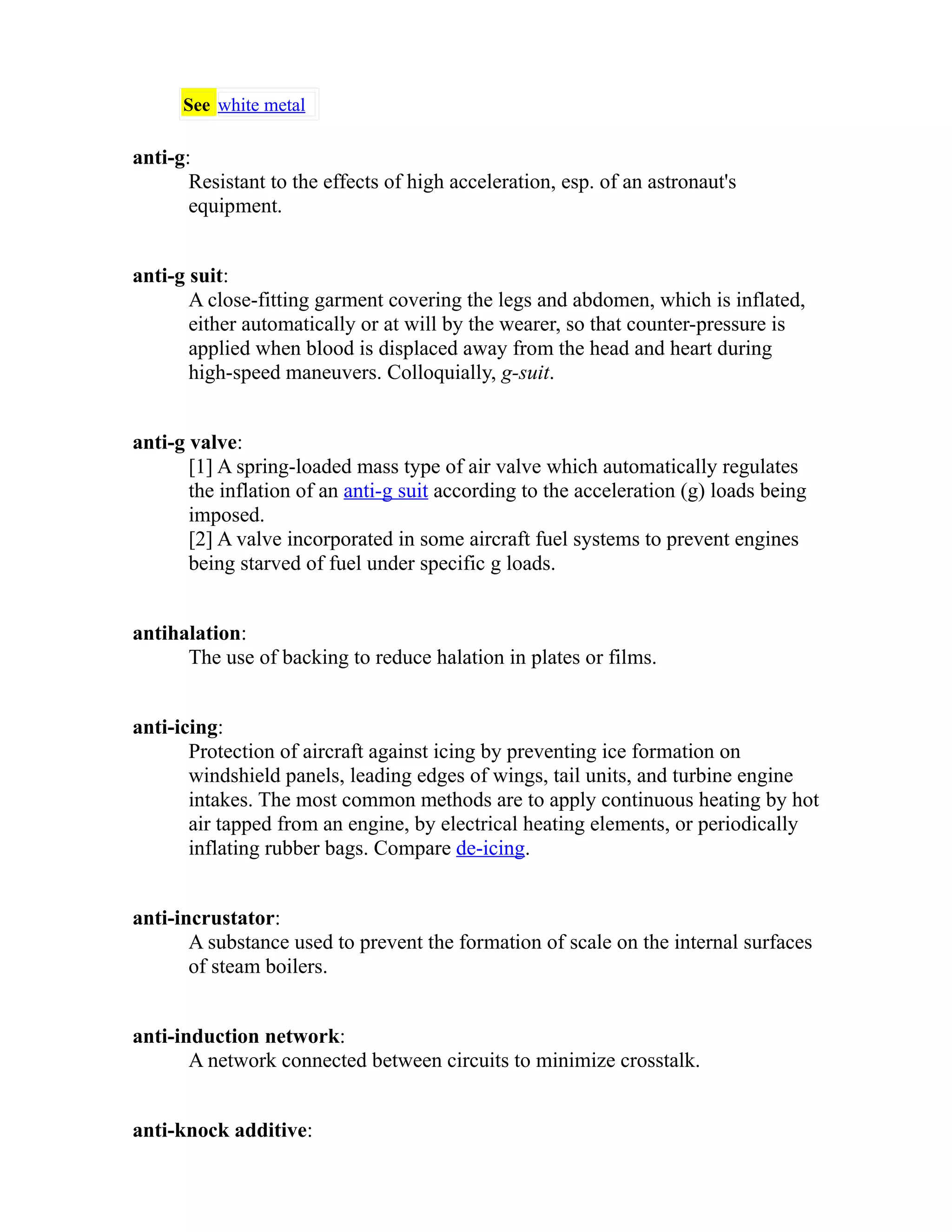 See white metal 
anti-g: 
Resistant to the effects of high acceleration, esp. of an astronaut's 
equipment. 
anti-g suit: 
A close-fitting garment covering the legs and abdomen, which is inflated, 
either automatically or at will by the wearer, so that counter-pressure is 
applied when blood is displaced away from the head and heart during 
high-speed maneuvers. Colloquially, g-suit. 
anti-g valve: 
[1] A spring-loaded mass type of air valve which automatically regulates 
the inflation of an anti-g suit according to the acceleration (g) loads being 
imposed. 
[2] A valve incorporated in some aircraft fuel systems to prevent engines 
being starved of fuel under specific g loads. 
antihalation: 
The use of backing to reduce halation in plates or films. 
anti-icing: 
Protection of aircraft against icing by preventing ice formation on 
windshield panels, leading edges of wings, tail units, and turbine engine 
intakes. The most common methods are to apply continuous heating by hot 
air tapped from an engine, by electrical heating elements, or periodically 
inflating rubber bags. Compare de-icing. 
anti-incrustator: 
A substance used to prevent the formation of scale on the internal surfaces 
of steam boilers. 
anti-induction network: 
A network connected between circuits to minimize crosstalk. 
anti-knock additive: 
 