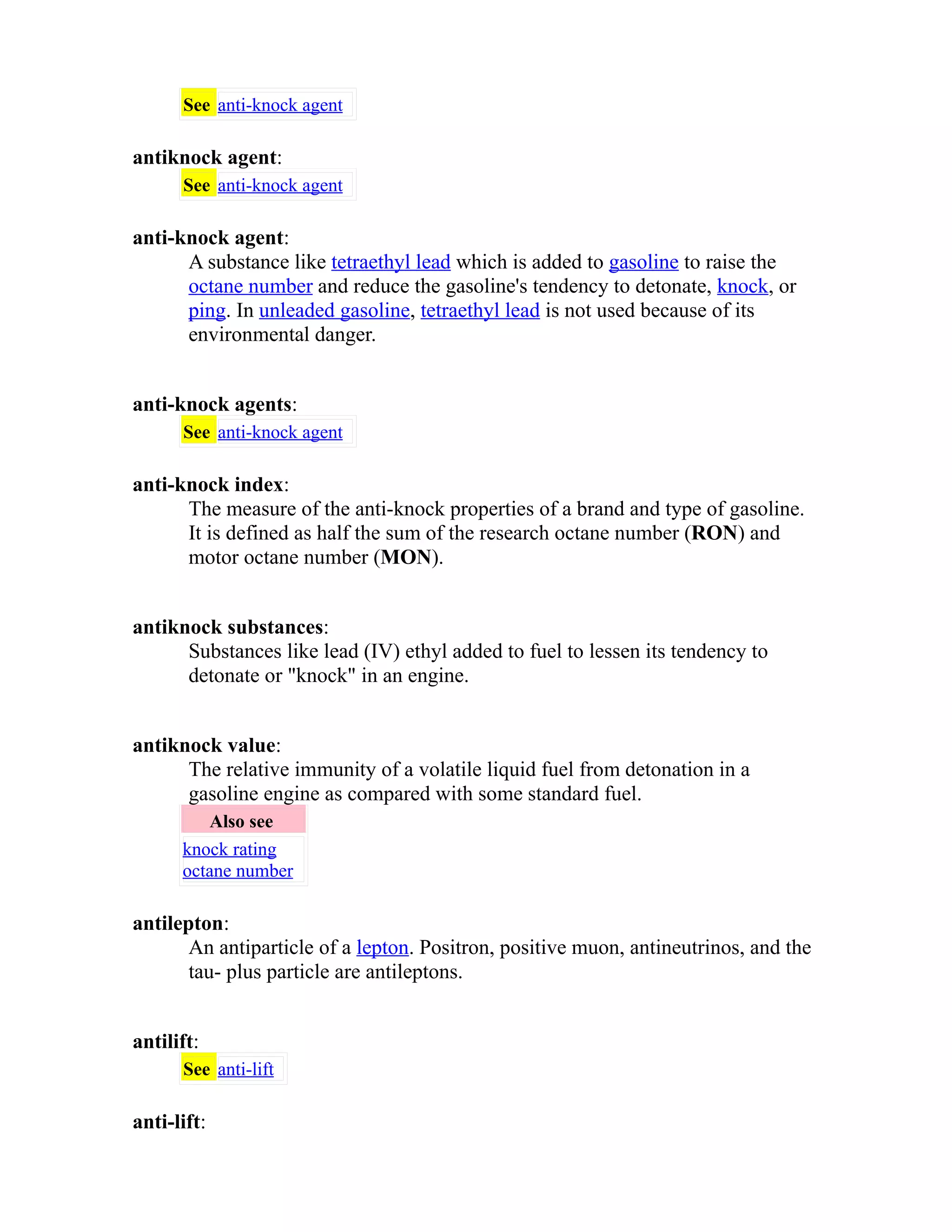 See anti-knock agent 
antiknock agent: 
See anti-knock agent 
anti-knock agent: 
A substance like tetraethyl lead which is added to gasoline to raise the 
octane number and reduce the gasoline's tendency to detonate, knock, or 
ping. In unleaded gasoline, tetraethyl lead is not used because of its 
environmental danger. 
anti-knock agents: 
See anti-knock agent 
anti-knock index: 
The measure of the anti-knock properties of a brand and type of gasoline. 
It is defined as half the sum of the research octane number (RON) and 
motor octane number (MON). 
antiknock substances: 
Substances like lead (IV) ethyl added to fuel to lessen its tendency to 
detonate or "knock" in an engine. 
antiknock value: 
The relative immunity of a volatile liquid fuel from detonation in a 
gasoline engine as compared with some standard fuel. 
Also see 
knock rating 
octane number 
antilepton: 
An antiparticle of a lepton. Positron, positive muon, antineutrinos, and the 
tau- plus particle are antileptons. 
antilift: 
See anti-lift 
anti-lift: 
 