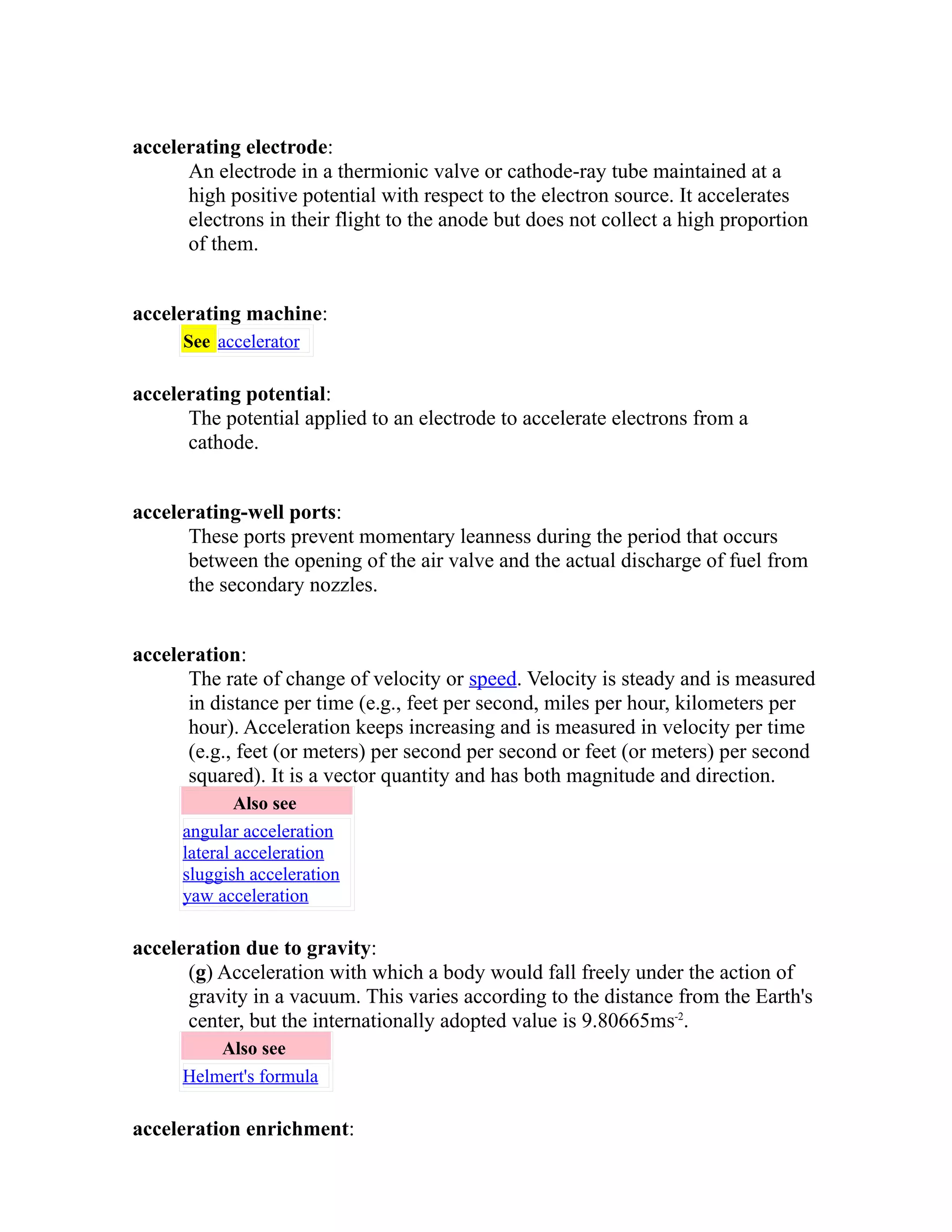 accelerating electrode: 
An electrode in a thermionic valve or cathode-ray tube maintained at a 
high positive potential with respect to the electron source. It accelerates 
electrons in their flight to the anode but does not collect a high proportion 
of them. 
accelerating machine: 
See accelerator 
accelerating potential: 
The potential applied to an electrode to accelerate electrons from a 
cathode. 
accelerating-well ports: 
These ports prevent momentary leanness during the period that occurs 
between the opening of the air valve and the actual discharge of fuel from 
the secondary nozzles. 
acceleration: 
The rate of change of velocity or speed. Velocity is steady and is measured 
in distance per time (e.g., feet per second, miles per hour, kilometers per 
hour). Acceleration keeps increasing and is measured in velocity per time 
(e.g., feet (or meters) per second per second or feet (or meters) per second 
squared). It is a vector quantity and has both magnitude and direction. 
Also see 
angular acceleration 
lateral acceleration 
sluggish acceleration 
yaw acceleration 
acceleration due to gravity: 
(g) Acceleration with which a body would fall freely under the action of 
gravity in a vacuum. This varies according to the distance from the Earth's 
center, but the internationally adopted value is 9.80665ms-2. 
Also see 
Helmert's formula 
acceleration enrichment: 
 