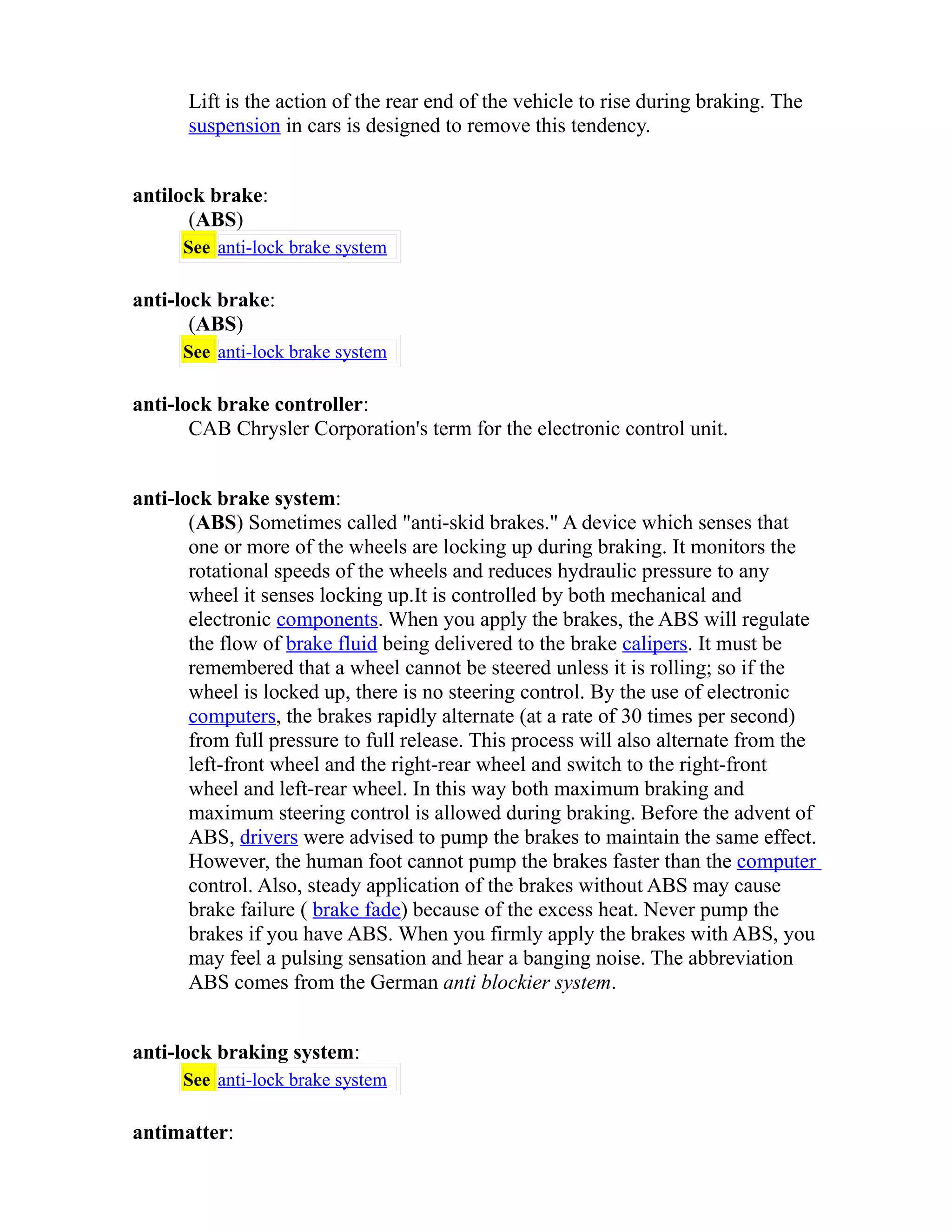 Lift is the action of the rear end of the vehicle to rise during braking. The 
suspension in cars is designed to remove this tendency. 
antilock brake: 
(ABS) 
See anti-lock brake system 
anti-lock brake: 
(ABS) 
See anti-lock brake system 
anti-lock brake controller: 
CAB Chrysler Corporation's term for the electronic control unit. 
anti-lock brake system: 
(ABS) Sometimes called "anti-skid brakes." A device which senses that 
one or more of the wheels are locking up during braking. It monitors the 
rotational speeds of the wheels and reduces hydraulic pressure to any 
wheel it senses locking up.It is controlled by both mechanical and 
electronic components. When you apply the brakes, the ABS will regulate 
the flow of brake fluid being delivered to the brake calipers. It must be 
remembered that a wheel cannot be steered unless it is rolling; so if the 
wheel is locked up, there is no steering control. By the use of electronic 
computers, the brakes rapidly alternate (at a rate of 30 times per second) 
from full pressure to full release. This process will also alternate from the 
left-front wheel and the right-rear wheel and switch to the right-front 
wheel and left-rear wheel. In this way both maximum braking and 
maximum steering control is allowed during braking. Before the advent of 
ABS, drivers were advised to pump the brakes to maintain the same effect. 
However, the human foot cannot pump the brakes faster than the computer 
control. Also, steady application of the brakes without ABS may cause 
brake failure ( brake fade) because of the excess heat. Never pump the 
brakes if you have ABS. When you firmly apply the brakes with ABS, you 
may feel a pulsing sensation and hear a banging noise. The abbreviation 
ABS comes from the German anti blockier system. 
anti-lock braking system: 
See anti-lock brake system 
antimatter: 
 
