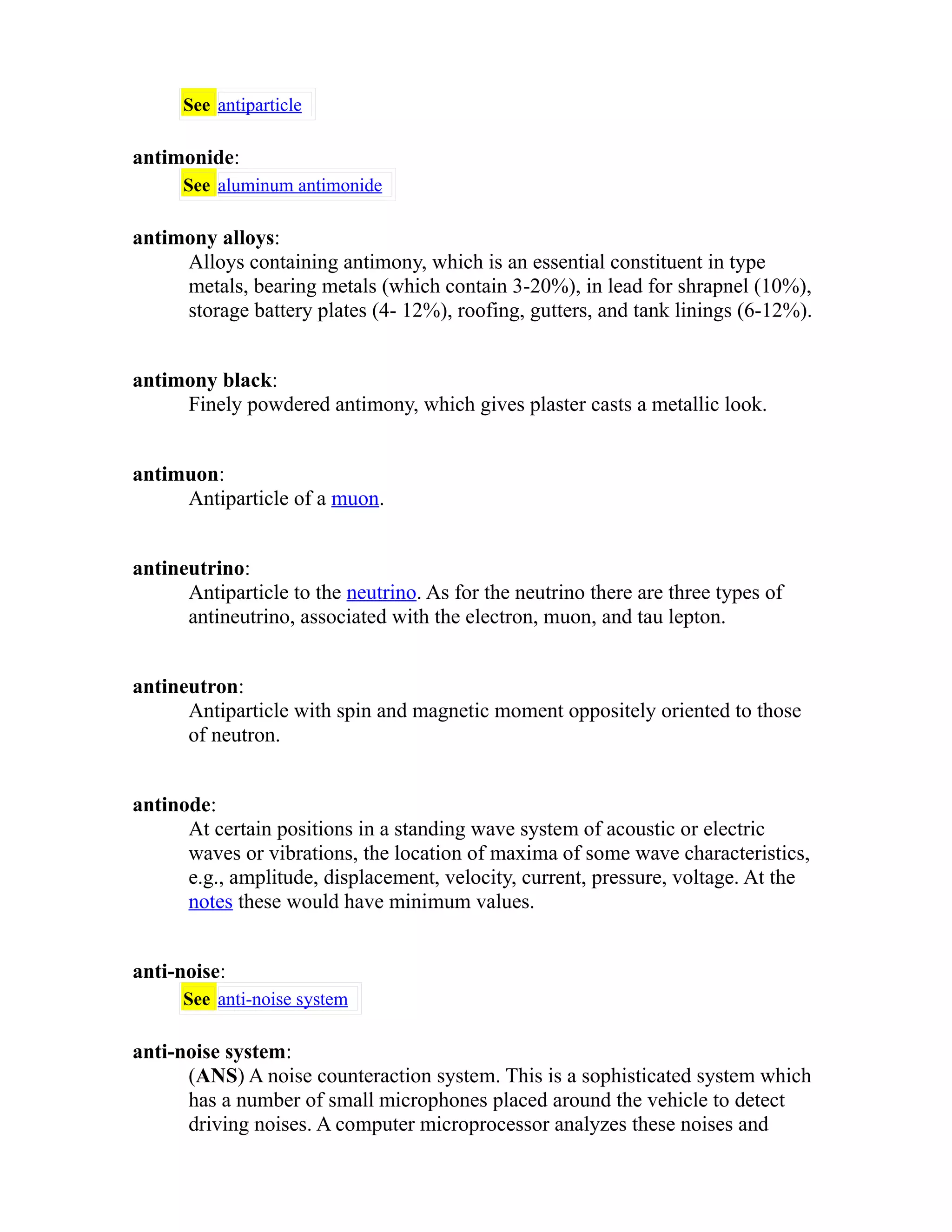 See antiparticle 
antimonide: 
See aluminum antimonide 
antimony alloys: 
Alloys containing antimony, which is an essential constituent in type 
metals, bearing metals (which contain 3-20%), in lead for shrapnel (10%), 
storage battery plates (4- 12%), roofing, gutters, and tank linings (6-12%). 
antimony black: 
Finely powdered antimony, which gives plaster casts a metallic look. 
antimuon: 
Antiparticle of a muon. 
antineutrino: 
Antiparticle to the neutrino. As for the neutrino there are three types of 
antineutrino, associated with the electron, muon, and tau lepton. 
antineutron: 
Antiparticle with spin and magnetic moment oppositely oriented to those 
of neutron. 
antinode: 
At certain positions in a standing wave system of acoustic or electric 
waves or vibrations, the location of maxima of some wave characteristics, 
e.g., amplitude, displacement, velocity, current, pressure, voltage. At the 
notes these would have minimum values. 
anti-noise: 
See anti-noise system 
anti-noise system: 
(ANS) A noise counteraction system. This is a sophisticated system which 
has a number of small microphones placed around the vehicle to detect 
driving noises. A computer microprocessor analyzes these noises and 
 