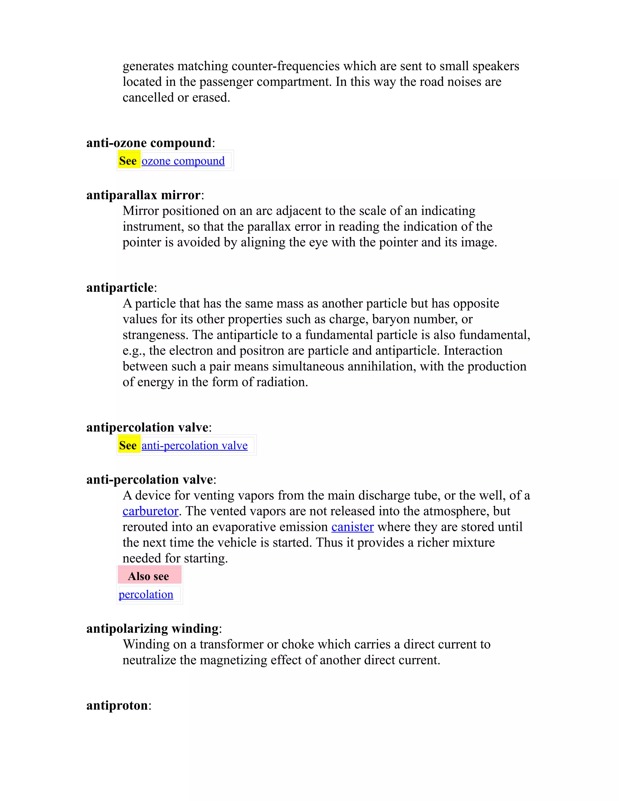 generates matching counter-frequencies which are sent to small speakers 
located in the passenger compartment. In this way the road noises are 
cancelled or erased. 
anti-ozone compound: 
See ozone compound 
antiparallax mirror: 
Mirror positioned on an arc adjacent to the scale of an indicating 
instrument, so that the parallax error in reading the indication of the 
pointer is avoided by aligning the eye with the pointer and its image. 
antiparticle: 
A particle that has the same mass as another particle but has opposite 
values for its other properties such as charge, baryon number, or 
strangeness. The antiparticle to a fundamental particle is also fundamental, 
e.g., the electron and positron are particle and antiparticle. Interaction 
between such a pair means simultaneous annihilation, with the production 
of energy in the form of radiation. 
antipercolation valve: 
See anti-percolation valve 
anti-percolation valve: 
A device for venting vapors from the main discharge tube, or the well, of a 
carburetor. The vented vapors are not released into the atmosphere, but 
rerouted into an evaporative emission canister where they are stored until 
the next time the vehicle is started. Thus it provides a richer mixture 
needed for starting. 
Also see 
percolation 
antipolarizing winding: 
Winding on a transformer or choke which carries a direct current to 
neutralize the magnetizing effect of another direct current. 
antiproton: 
 